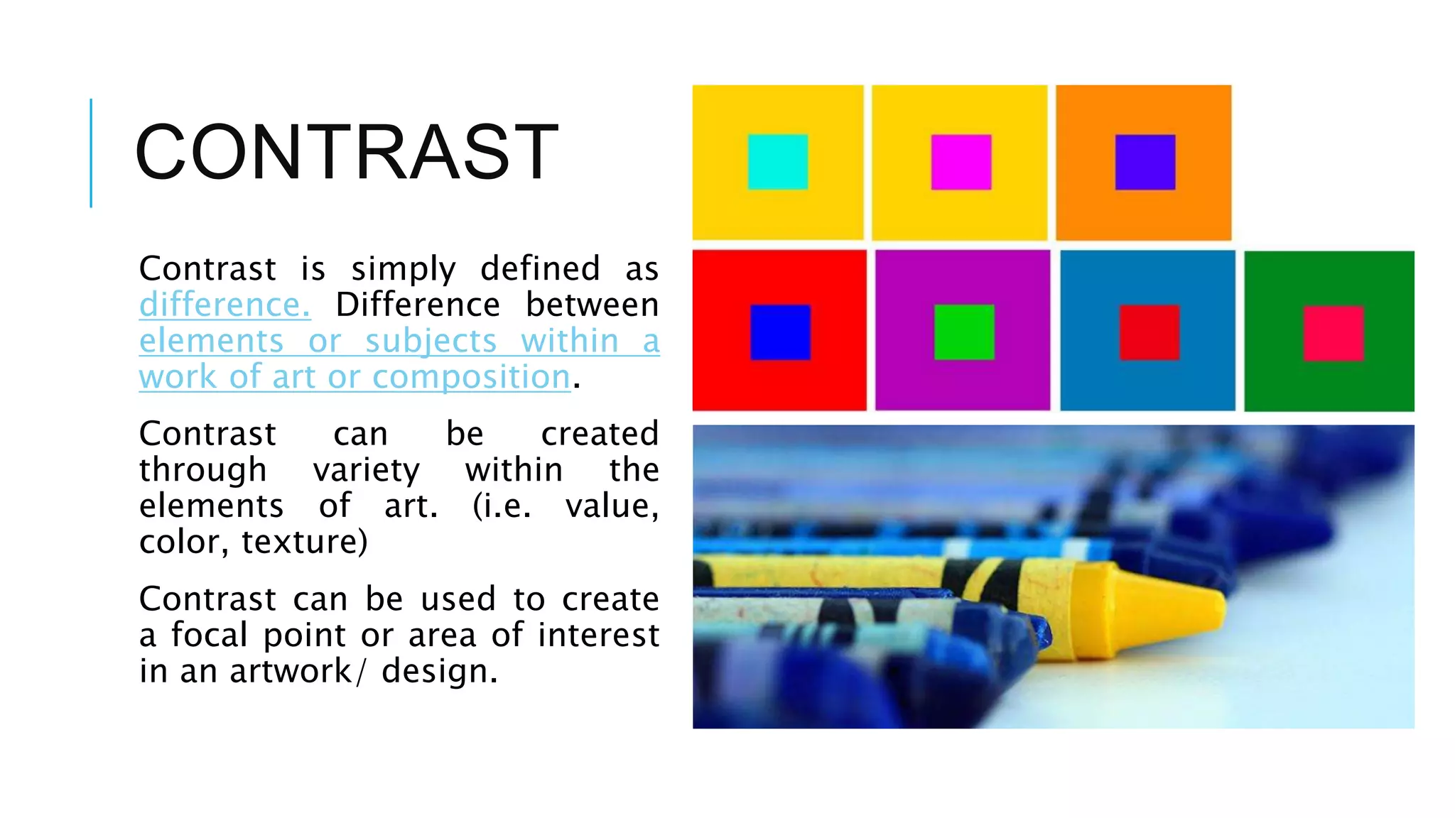 CONTRAST
Contrast is simply defined as
difference. Difference between
elements or subjects within a
work of art or composition.
Contrast can be created
through variety within the
elements of art. (i.e. value,
color, texture)
Contrast can be used to create
a focal point or area of interest
in an artwork/ design.
 