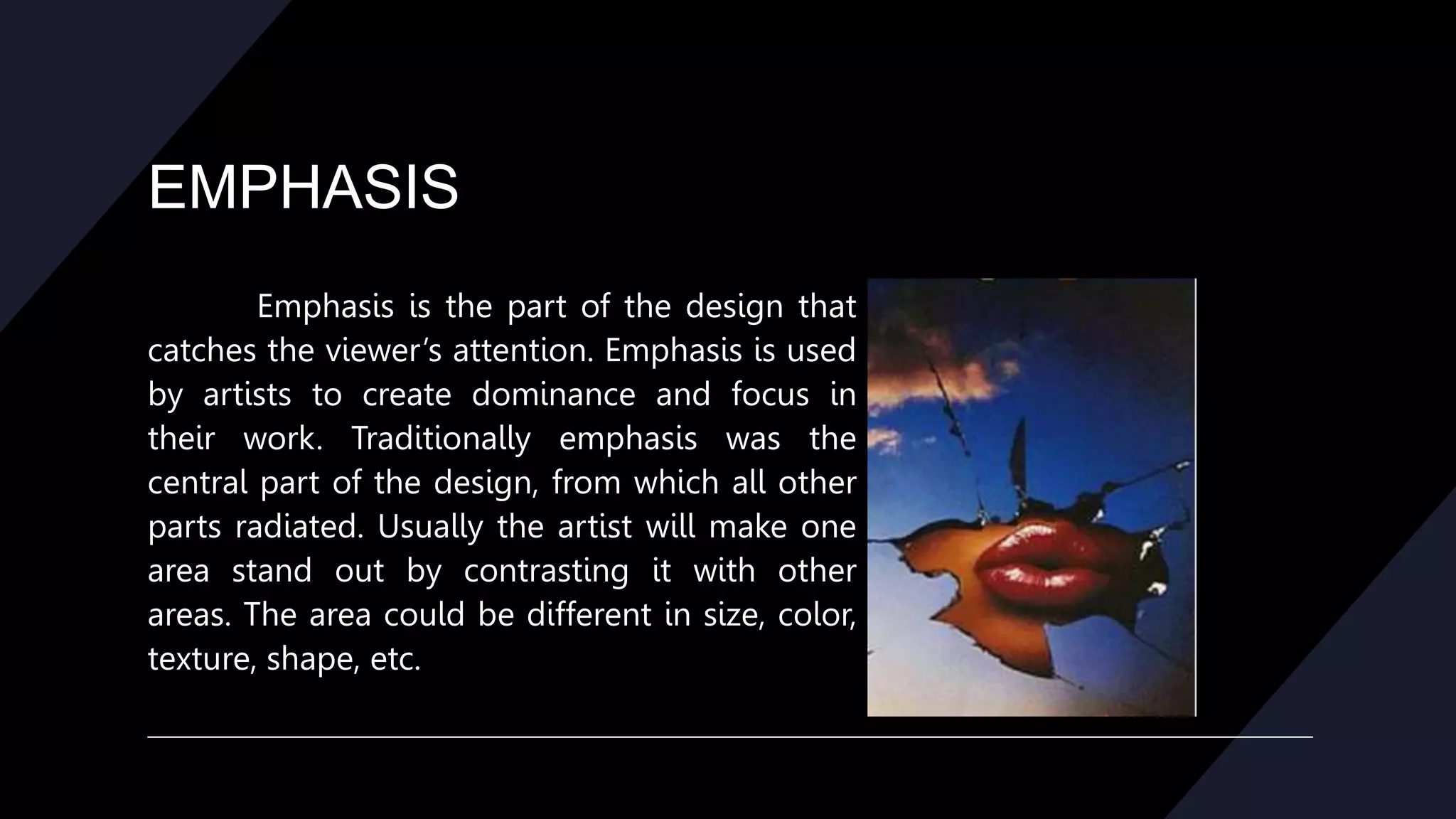 EMPHASIS
Emphasis is the part of the design that
catches the viewer’s attention. Emphasis is used
by artists to create dominance and focus in
their work. Traditionally emphasis was the
central part of the design, from which all other
parts radiated. Usually the artist will make one
area stand out by contrasting it with other
areas. The area could be different in size, color,
texture, shape, etc.
 