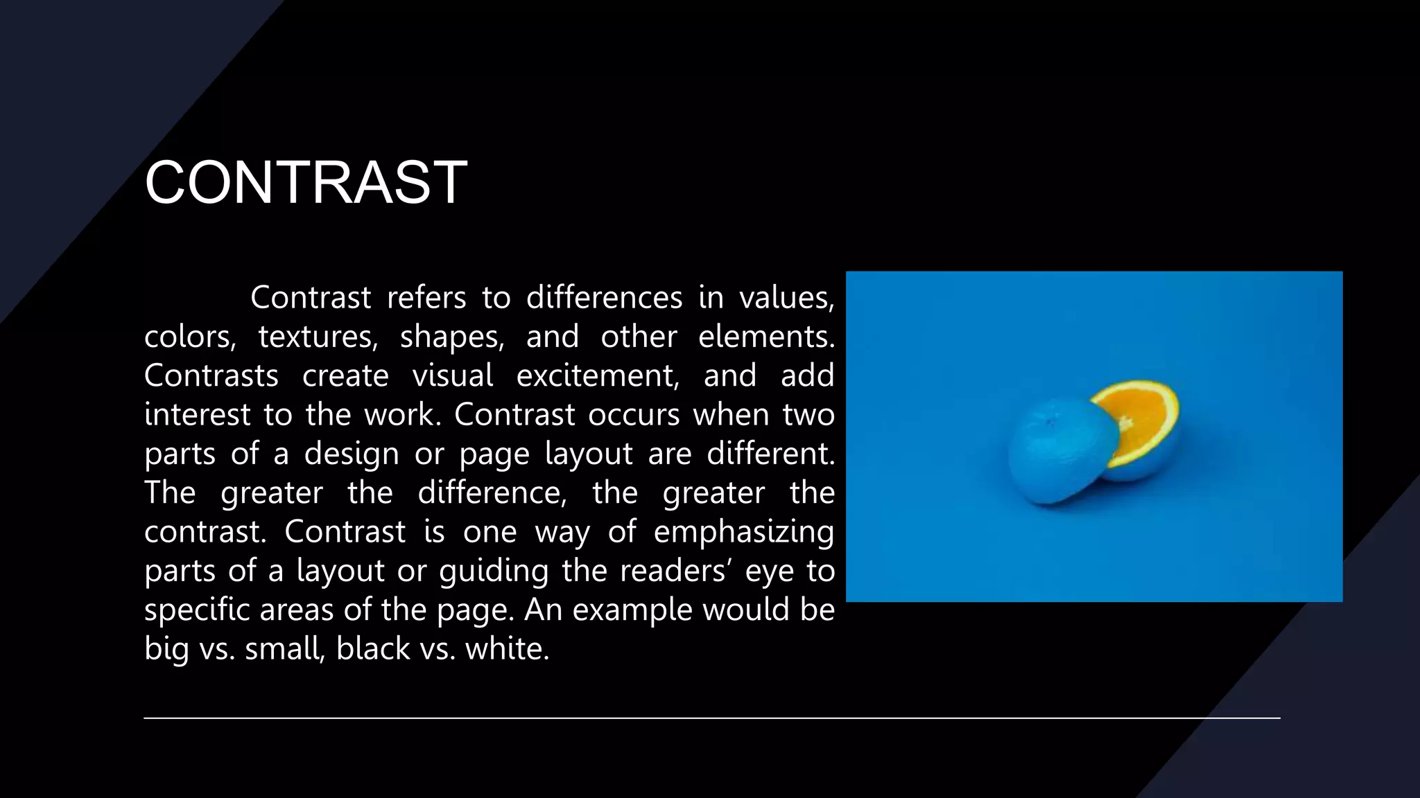 CONTRAST
Contrast refers to differences in values,
colors, textures, shapes, and other elements.
Contrasts create visual excitement, and add
interest to the work. Contrast occurs when two
parts of a design or page layout are different.
The greater the difference, the greater the
contrast. Contrast is one way of emphasizing
parts of a layout or guiding the readers’ eye to
specific areas of the page. An example would be
big vs. small, black vs. white.
 