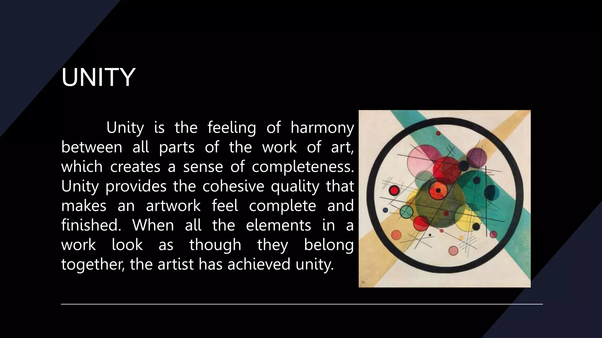 UNITY
Unity is the feeling of harmony
between all parts of the work of art,
which creates a sense of completeness.
Unity provides the cohesive quality that
makes an artwork feel complete and
finished. When all the elements in a
work look as though they belong
together, the artist has achieved unity.
 