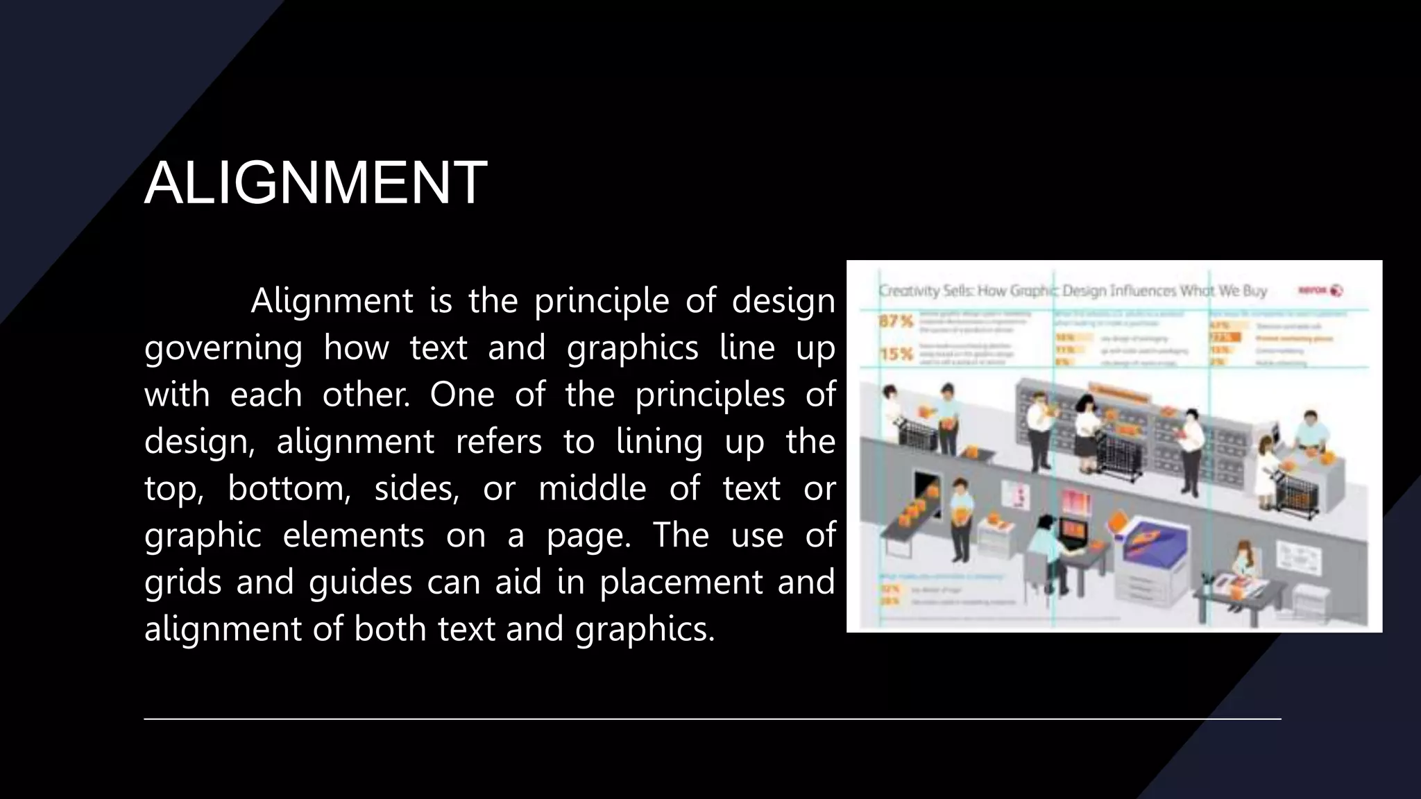 ALIGNMENT
Alignment is the principle of design
governing how text and graphics line up
with each other. One of the principles of
design, alignment refers to lining up the
top, bottom, sides, or middle of text or
graphic elements on a page. The use of
grids and guides can aid in placement and
alignment of both text and graphics.
 