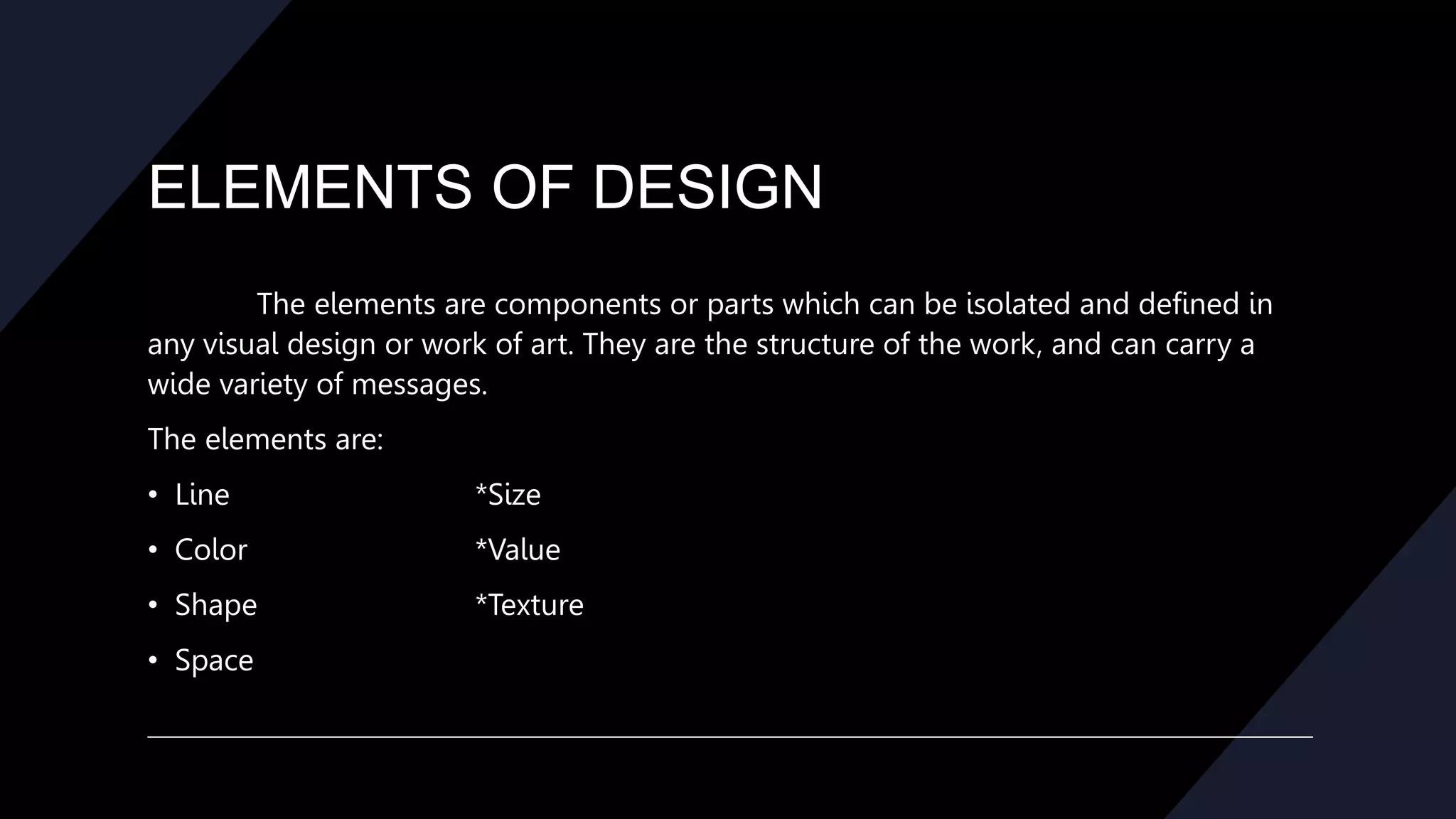 ELEMENTS OF DESIGN
The elements are components or parts which can be isolated and defined in
any visual design or work of art. They are the structure of the work, and can carry a
wide variety of messages.
The elements are:
• Line *Size
• Color *Value
• Shape *Texture
• Space
 