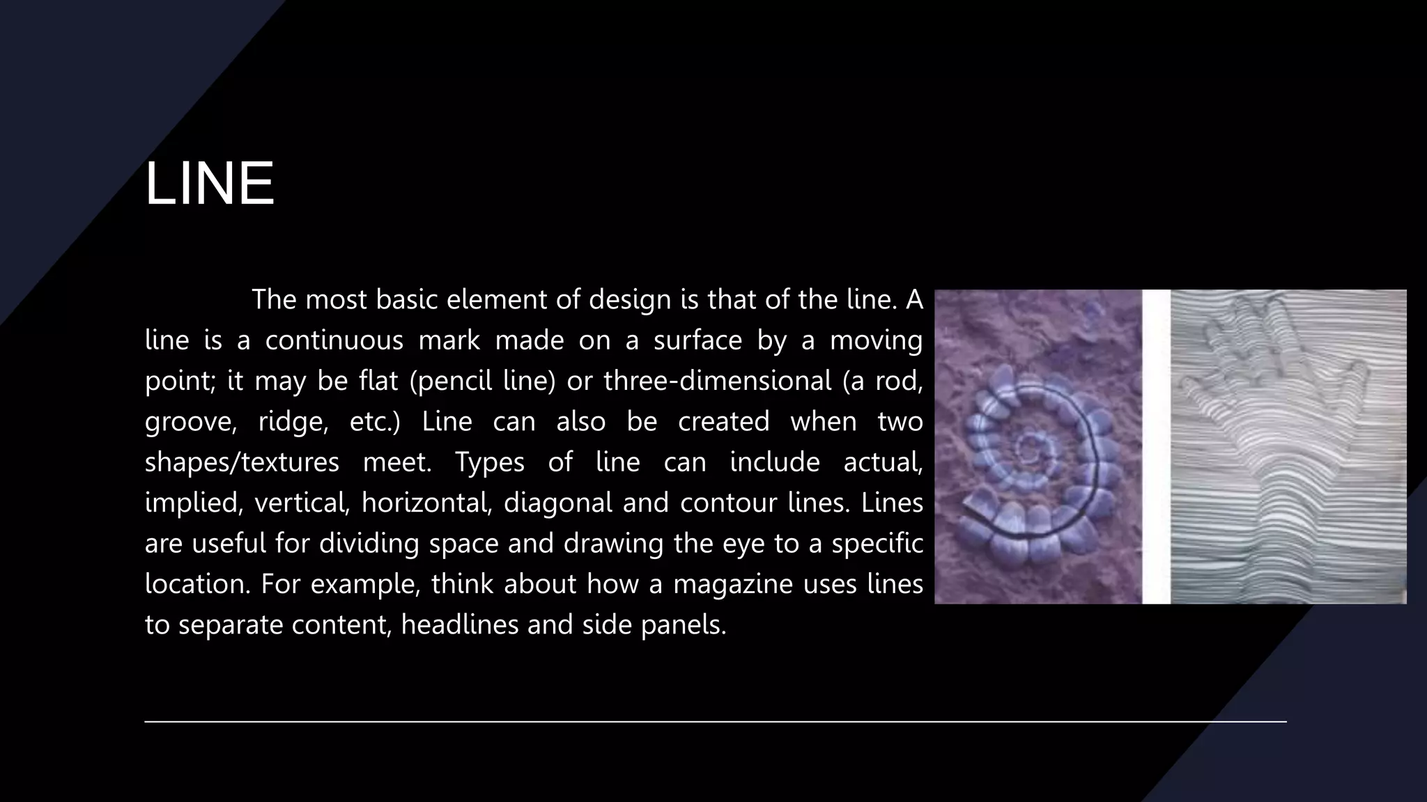 LINE
The most basic element of design is that of the line. A
line is a continuous mark made on a surface by a moving
point; it may be flat (pencil line) or three-dimensional (a rod,
groove, ridge, etc.) Line can also be created when two
shapes/textures meet. Types of line can include actual,
implied, vertical, horizontal, diagonal and contour lines. Lines
are useful for dividing space and drawing the eye to a specific
location. For example, think about how a magazine uses lines
to separate content, headlines and side panels.
 