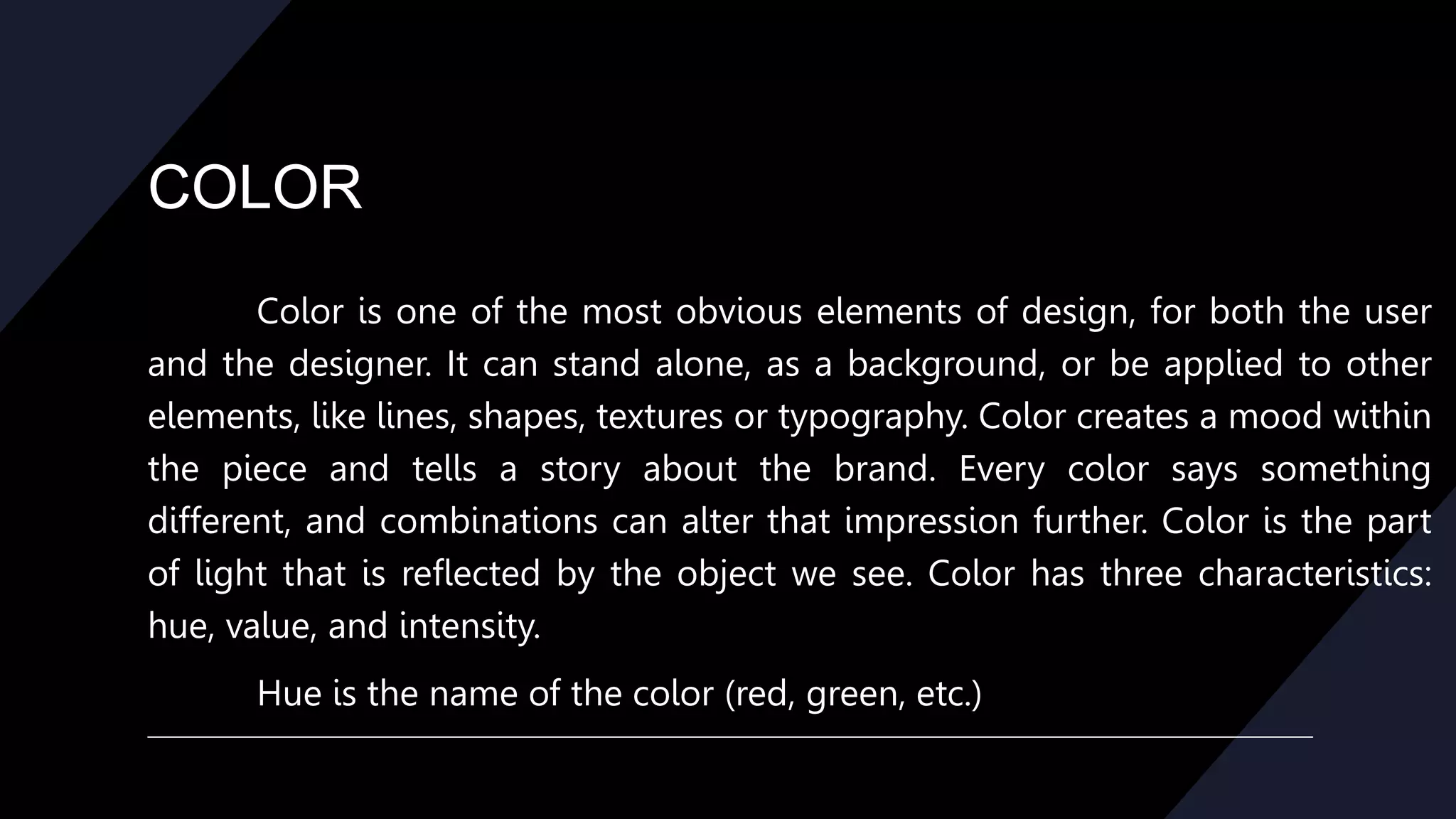 COLOR
Color is one of the most obvious elements of design, for both the user
and the designer. It can stand alone, as a background, or be applied to other
elements, like lines, shapes, textures or typography. Color creates a mood within
the piece and tells a story about the brand. Every color says something
different, and combinations can alter that impression further. Color is the part
of light that is reflected by the object we see. Color has three characteristics:
hue, value, and intensity.
Hue is the name of the color (red, green, etc.)
 
