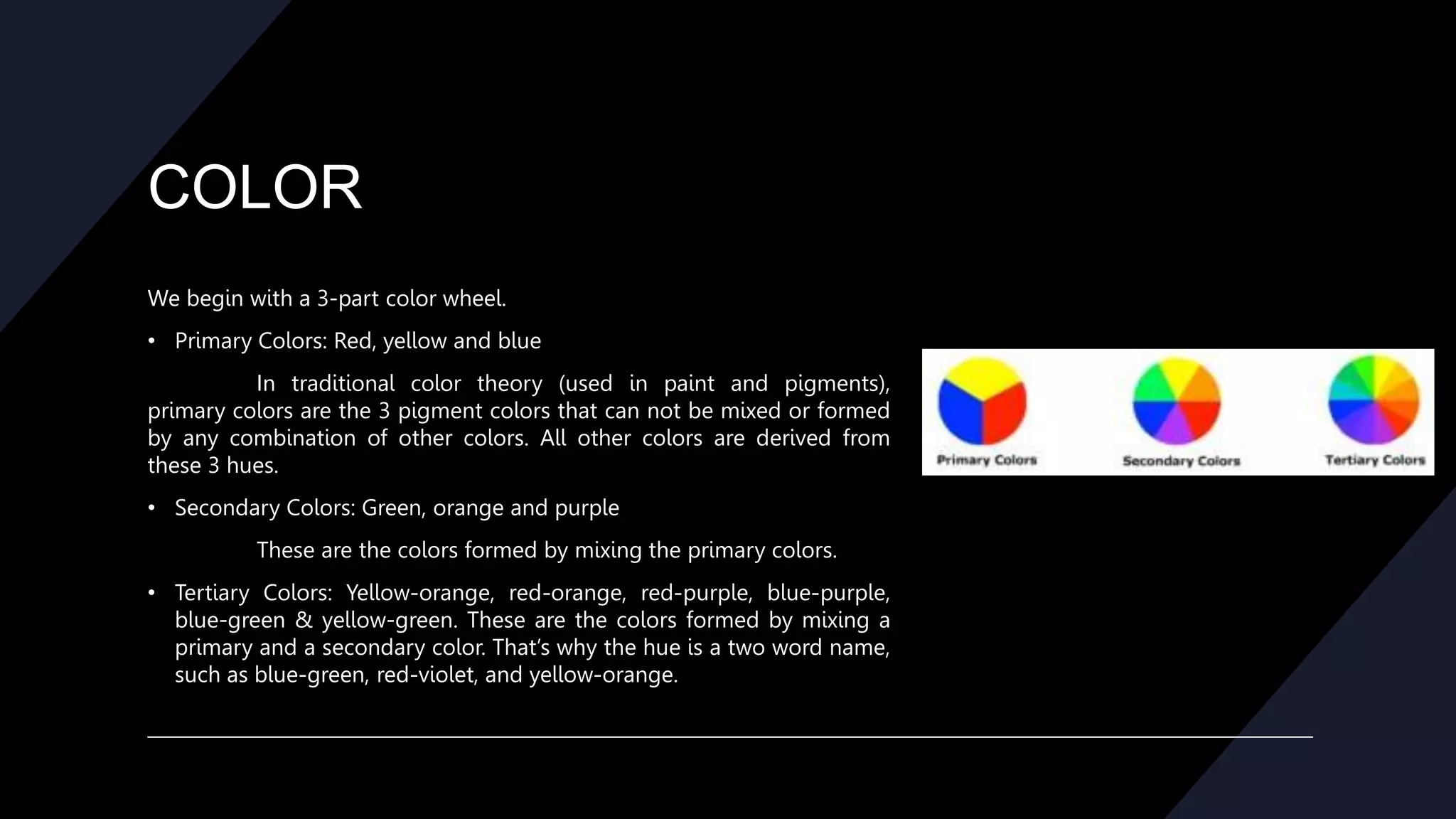 COLOR
We begin with a 3-part color wheel.
• Primary Colors: Red, yellow and blue
In traditional color theory (used in paint and pigments),
primary colors are the 3 pigment colors that can not be mixed or formed
by any combination of other colors. All other colors are derived from
these 3 hues.
• Secondary Colors: Green, orange and purple
These are the colors formed by mixing the primary colors.
• Tertiary Colors: Yellow-orange, red-orange, red-purple, blue-purple,
blue-green & yellow-green. These are the colors formed by mixing a
primary and a secondary color. That’s why the hue is a two word name,
such as blue-green, red-violet, and yellow-orange.
 