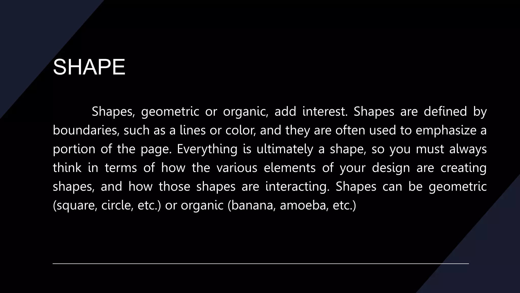 SHAPE
Shapes, geometric or organic, add interest. Shapes are defined by
boundaries, such as a lines or color, and they are often used to emphasize a
portion of the page. Everything is ultimately a shape, so you must always
think in terms of how the various elements of your design are creating
shapes, and how those shapes are interacting. Shapes can be geometric
(square, circle, etc.) or organic (banana, amoeba, etc.)
 