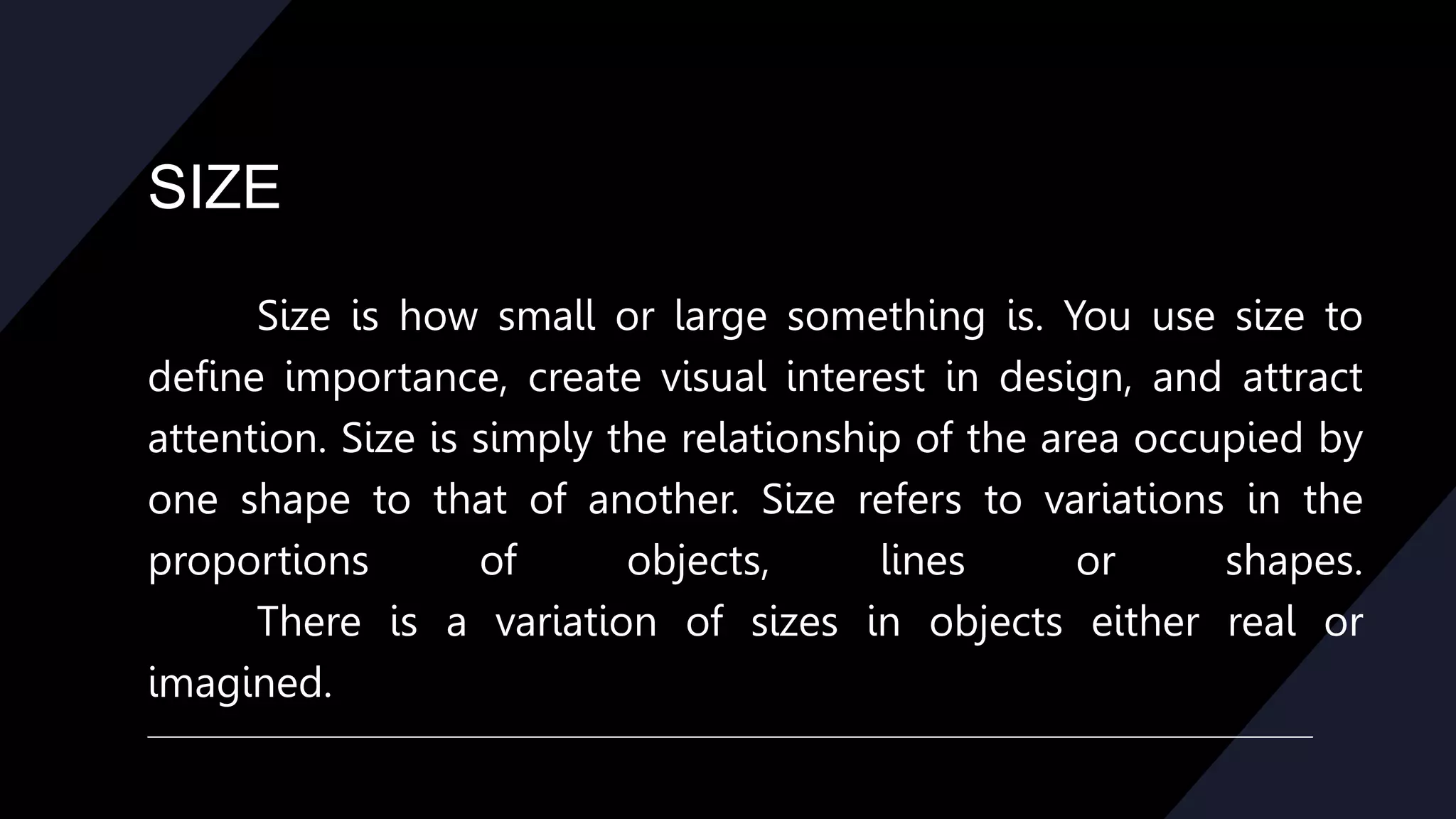 SIZE
Size is how small or large something is. You use size to
define importance, create visual interest in design, and attract
attention. Size is simply the relationship of the area occupied by
one shape to that of another. Size refers to variations in the
proportions of objects, lines or shapes.
There is a variation of sizes in objects either real or
imagined.
 