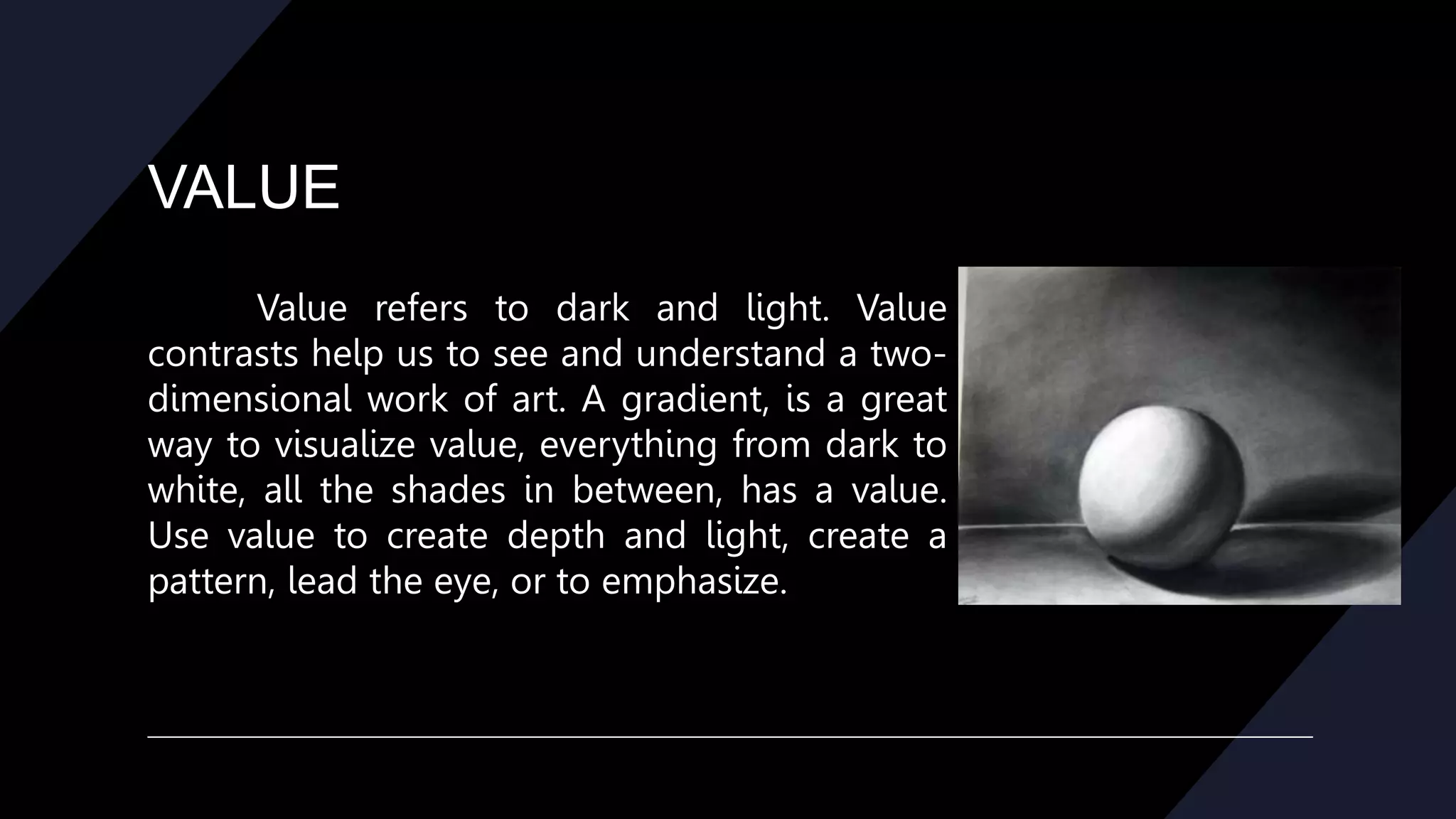 VALUE
Value refers to dark and light. Value
contrasts help us to see and understand a two-
dimensional work of art. A gradient, is a great
way to visualize value, everything from dark to
white, all the shades in between, has a value.
Use value to create depth and light, create a
pattern, lead the eye, or to emphasize.
 