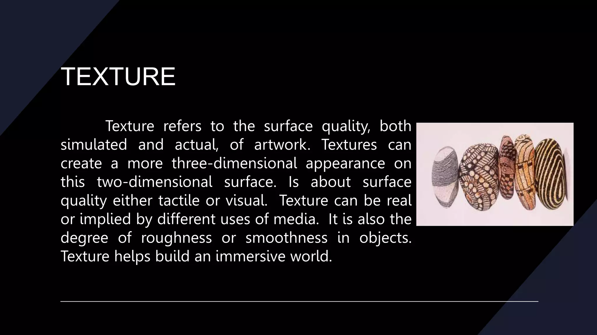 TEXTURE
Texture refers to the surface quality, both
simulated and actual, of artwork. Textures can
create a more three-dimensional appearance on
this two-dimensional surface. Is about surface
quality either tactile or visual. Texture can be real
or implied by different uses of media. It is also the
degree of roughness or smoothness in objects.
Texture helps build an immersive world.
 