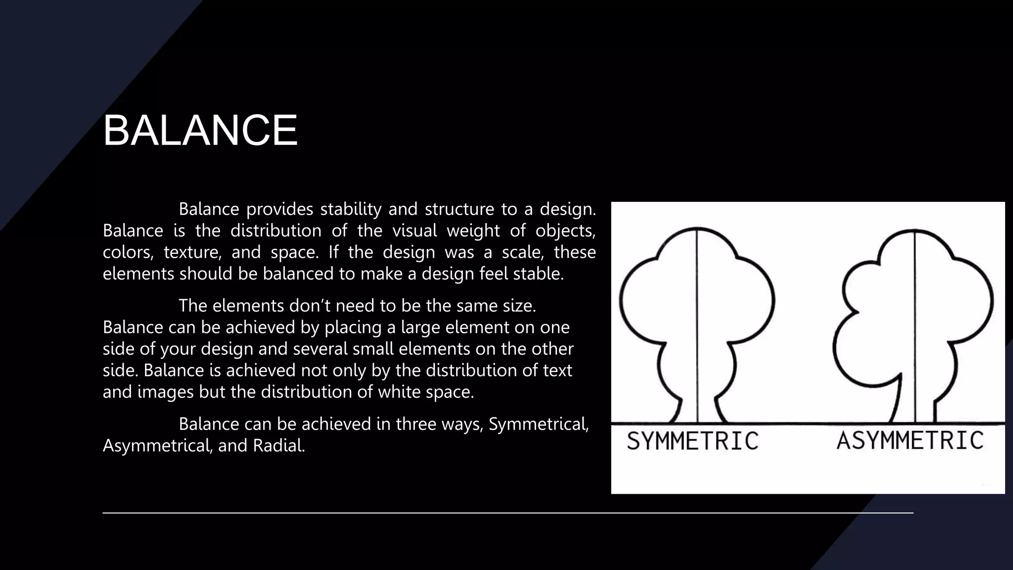 BALANCE
Balance provides stability and structure to a design.
Balance is the distribution of the visual weight of objects,
colors, texture, and space. If the design was a scale, these
elements should be balanced to make a design feel stable.
The elements don’t need to be the same size.
Balance can be achieved by placing a large element on one
side of your design and several small elements on the other
side. Balance is achieved not only by the distribution of text
and images but the distribution of white space.
Balance can be achieved in three ways, Symmetrical,
Asymmetrical, and Radial.
 