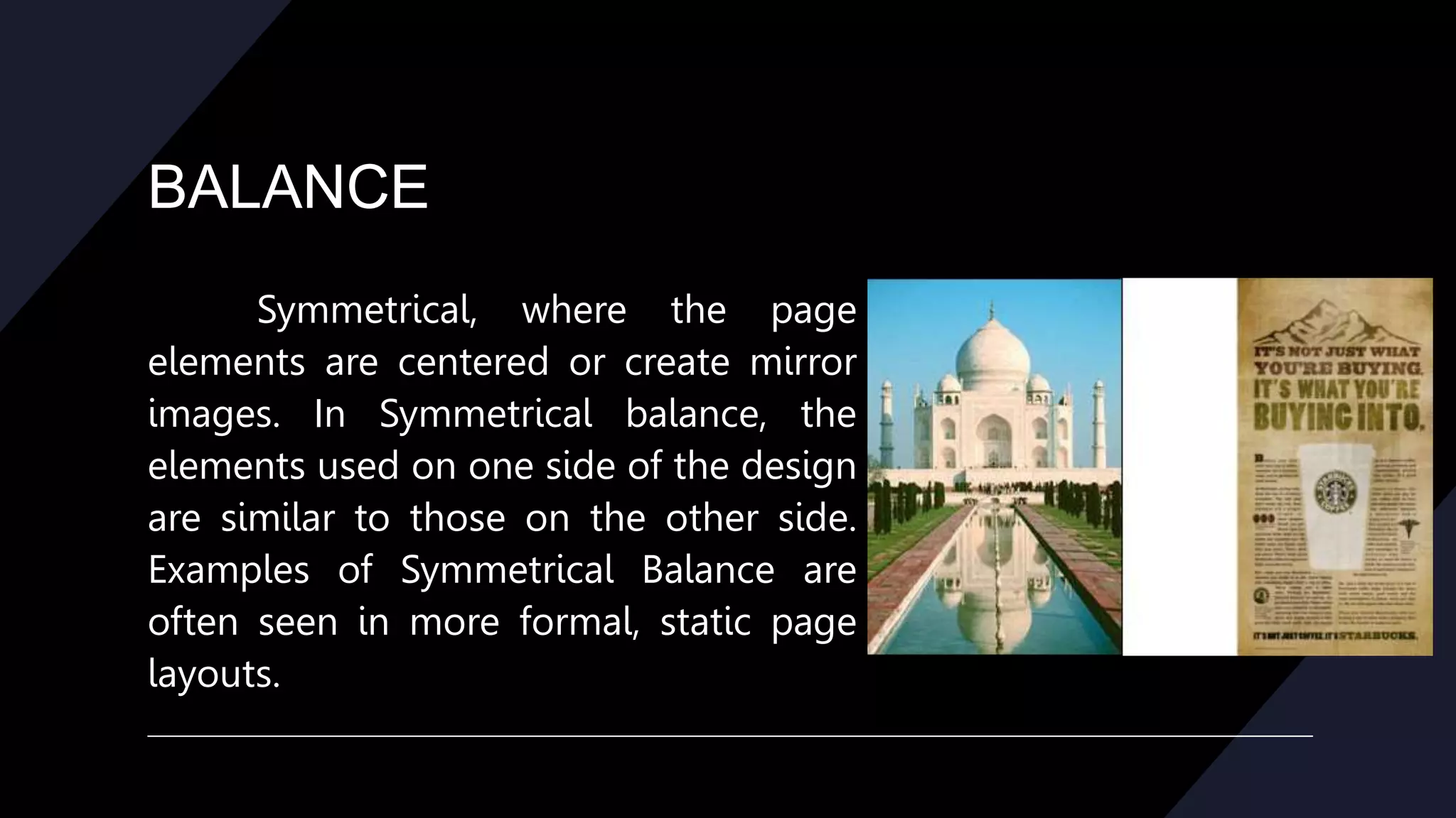 BALANCE
Symmetrical, where the page
elements are centered or create mirror
images. In Symmetrical balance, the
elements used on one side of the design
are similar to those on the other side.
Examples of Symmetrical Balance are
often seen in more formal, static page
layouts.
 