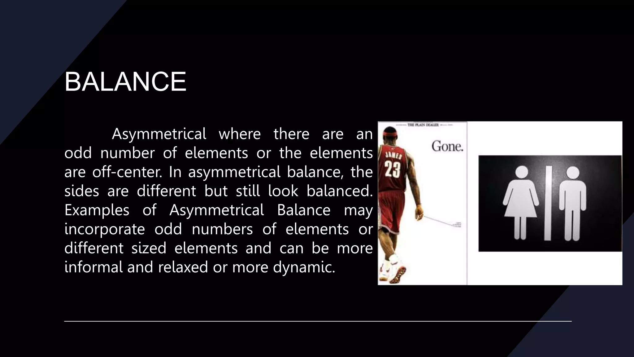 BALANCE
Asymmetrical where there are an
odd number of elements or the elements
are off-center. In asymmetrical balance, the
sides are different but still look balanced.
Examples of Asymmetrical Balance may
incorporate odd numbers of elements or
different sized elements and can be more
informal and relaxed or more dynamic.
 