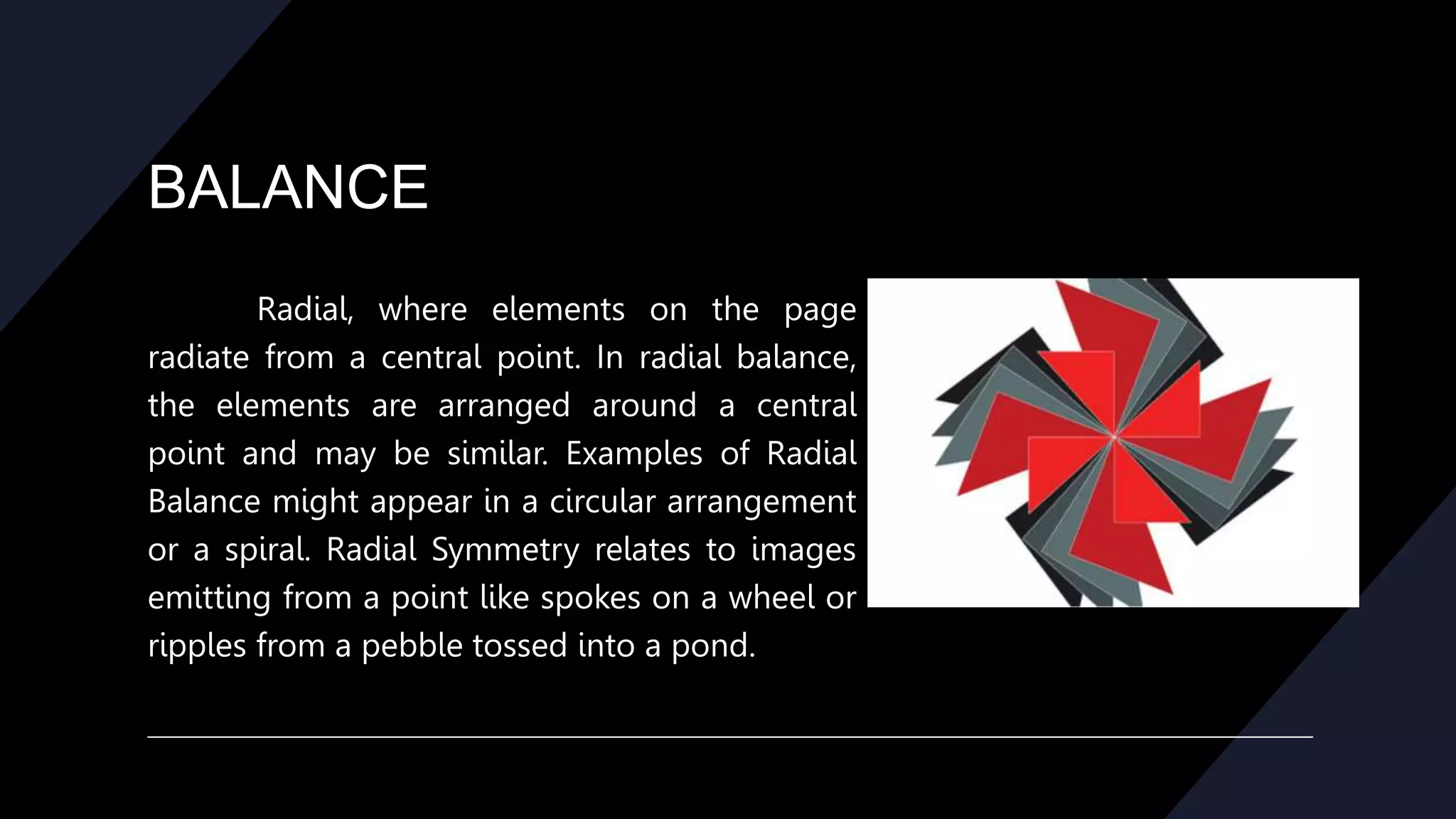 BALANCE
Radial, where elements on the page
radiate from a central point. In radial balance,
the elements are arranged around a central
point and may be similar. Examples of Radial
Balance might appear in a circular arrangement
or a spiral. Radial Symmetry relates to images
emitting from a point like spokes on a wheel or
ripples from a pebble tossed into a pond.
 