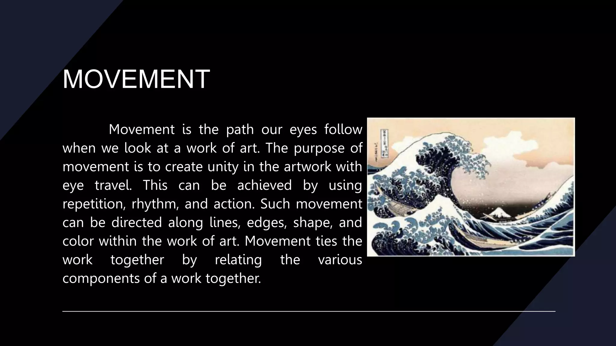 MOVEMENT
Movement is the path our eyes follow
when we look at a work of art. The purpose of
movement is to create unity in the artwork with
eye travel. This can be achieved by using
repetition, rhythm, and action. Such movement
can be directed along lines, edges, shape, and
color within the work of art. Movement ties the
work together by relating the various
components of a work together.
 