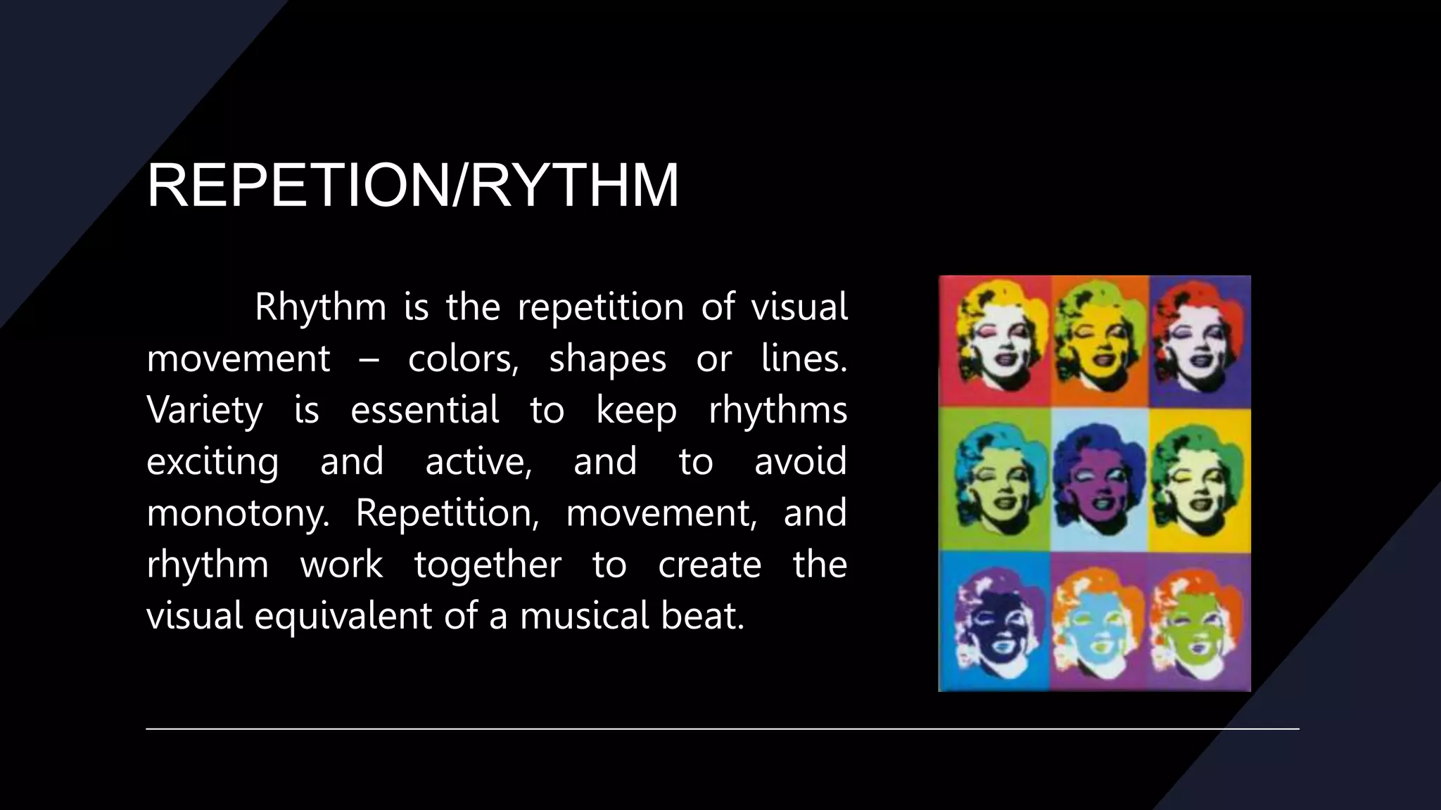 REPETION/RYTHM
Rhythm is the repetition of visual
movement – colors, shapes or lines.
Variety is essential to keep rhythms
exciting and active, and to avoid
monotony. Repetition, movement, and
rhythm work together to create the
visual equivalent of a musical beat.
 