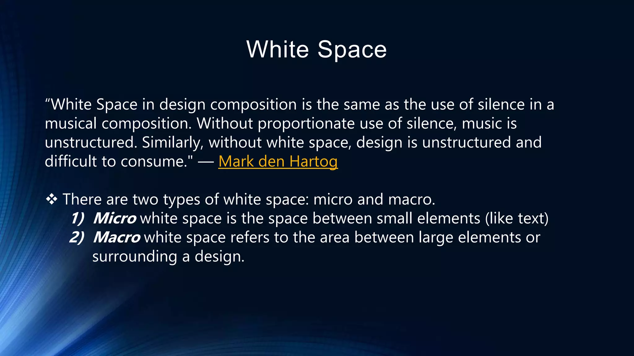 White Space
“White Space in design composition is the same as the use of silence in a
musical composition. Without proportionate use of silence, music is
unstructured. Similarly, without white space, design is unstructured and
difficult to consume." — Mark den Hartog
 There are two types of white space: micro and macro.
1) Micro white space is the space between small elements (like text)
2) Macro white space refers to the area between large elements or
surrounding a design.
 