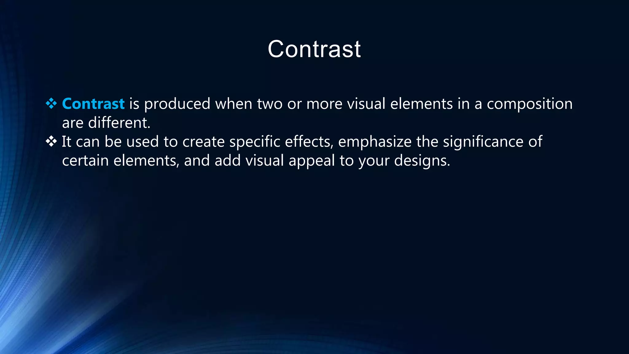 Contrast
 Contrast is produced when two or more visual elements in a composition
are different.
 It can be used to create specific effects, emphasize the significance of
certain elements, and add visual appeal to your designs.
 