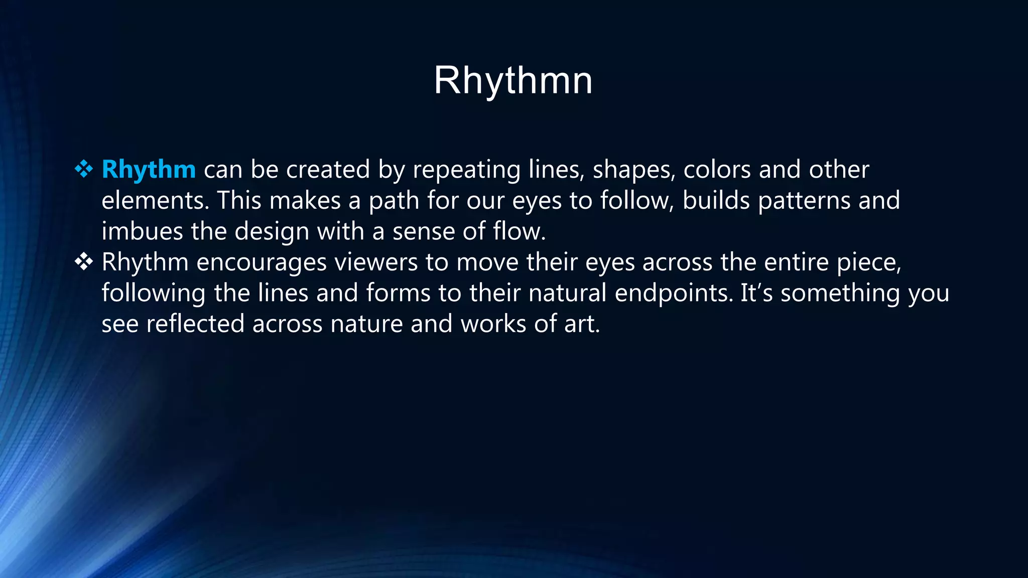 Rhythmn
 Rhythm can be created by repeating lines, shapes, colors and other
elements. This makes a path for our eyes to follow, builds patterns and
imbues the design with a sense of flow.
 Rhythm encourages viewers to move their eyes across the entire piece,
following the lines and forms to their natural endpoints. It’s something you
see reflected across nature and works of art.
 