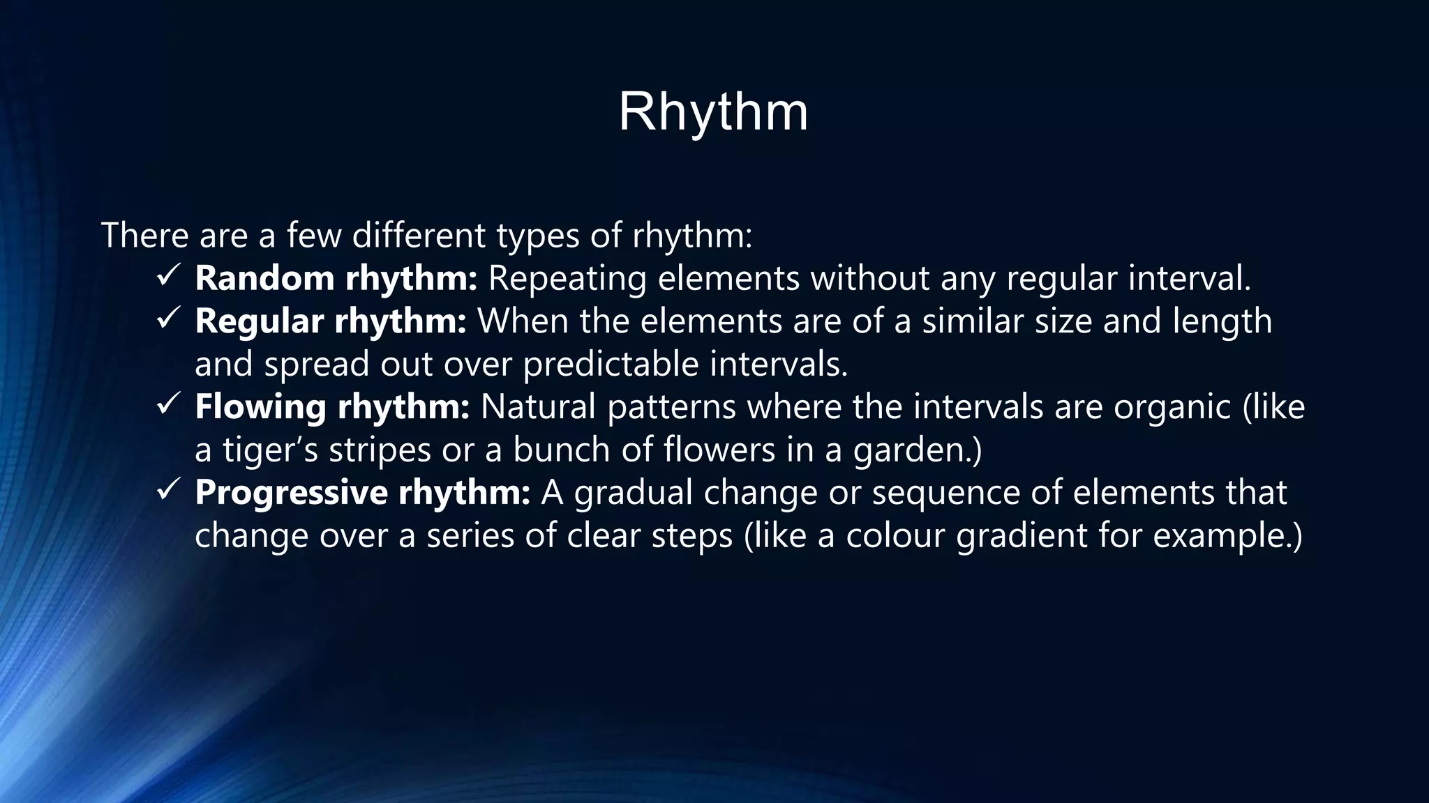 Rhythm
There are a few different types of rhythm:
 Random rhythm: Repeating elements without any regular interval.
 Regular rhythm: When the elements are of a similar size and length
and spread out over predictable intervals.
 Flowing rhythm: Natural patterns where the intervals are organic (like
a tiger’s stripes or a bunch of flowers in a garden.)
 Progressive rhythm: A gradual change or sequence of elements that
change over a series of clear steps (like a colour gradient for example.)
 