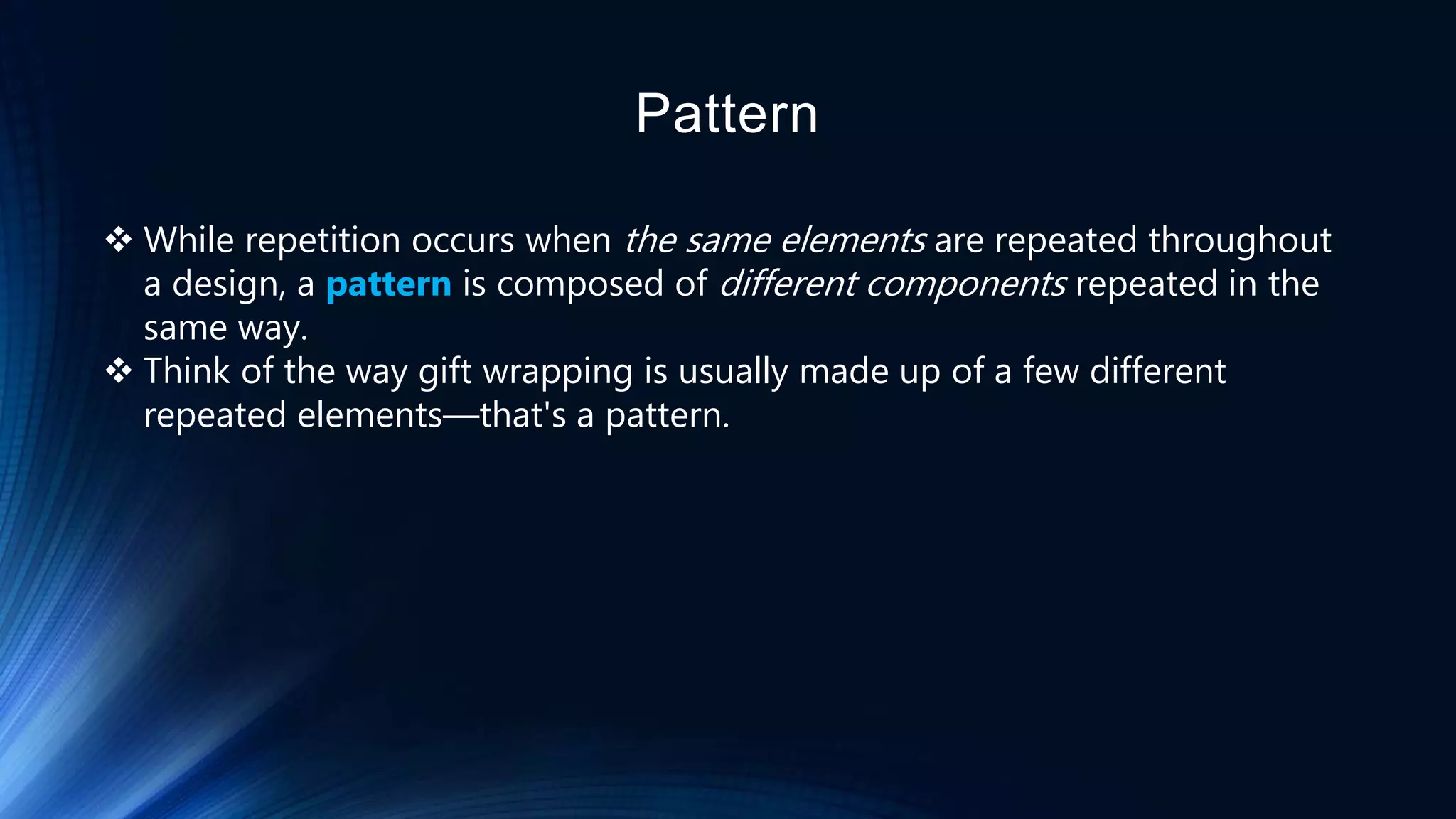 Pattern
 While repetition occurs when the same elements are repeated throughout
a design, a pattern is composed of different components repeated in the
same way.
 Think of the way gift wrapping is usually made up of a few different
repeated elements—that's a pattern.
 