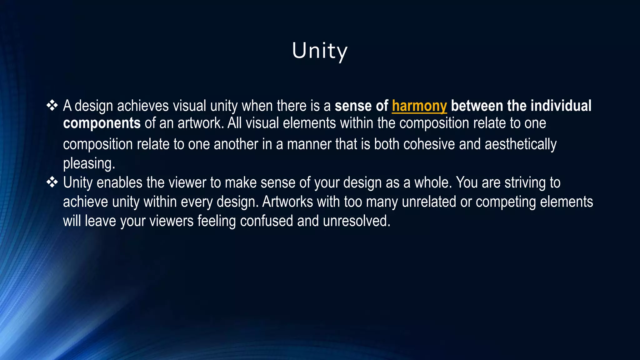 Unity
 A design achieves visual unity when there is a sense of harmony between the individual
components of an artwork. All visual elements within the composition relate to one
composition relate to one another in a manner that is both cohesive and aesthetically
pleasing.
 Unity enables the viewer to make sense of your design as a whole. You are striving to
achieve unity within every design. Artworks with too many unrelated or competing elements
will leave your viewers feeling confused and unresolved.
 