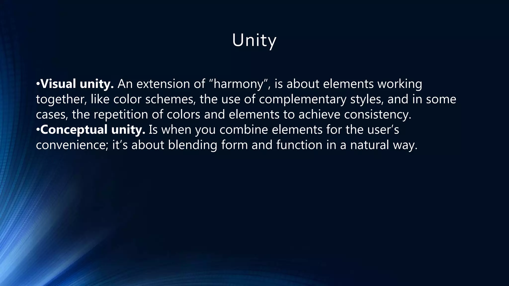 Unity
•Visual unity. An extension of “harmony”, is about elements working
together, like color schemes, the use of complementary styles, and in some
cases, the repetition of colors and elements to achieve consistency.
•Conceptual unity. Is when you combine elements for the user’s
convenience; it’s about blending form and function in a natural way.
 