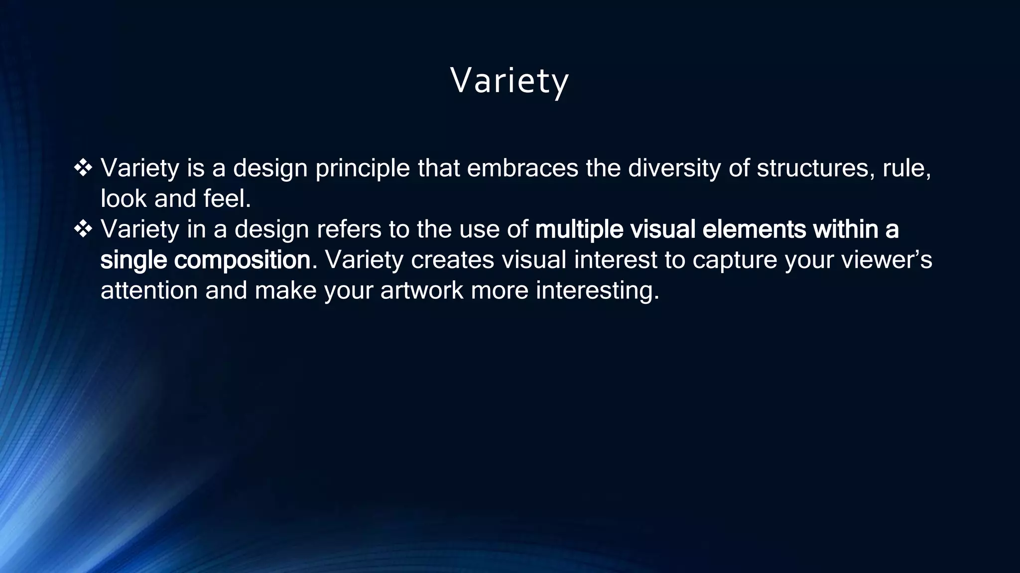 Variety
 Variety is a design principle that embraces the diversity of structures, rule,
look and feel.
 Variety in a design refers to the use of multiple visual elements within a
single composition. Variety creates visual interest to capture your viewer’s
attention and make your artwork more interesting.
 