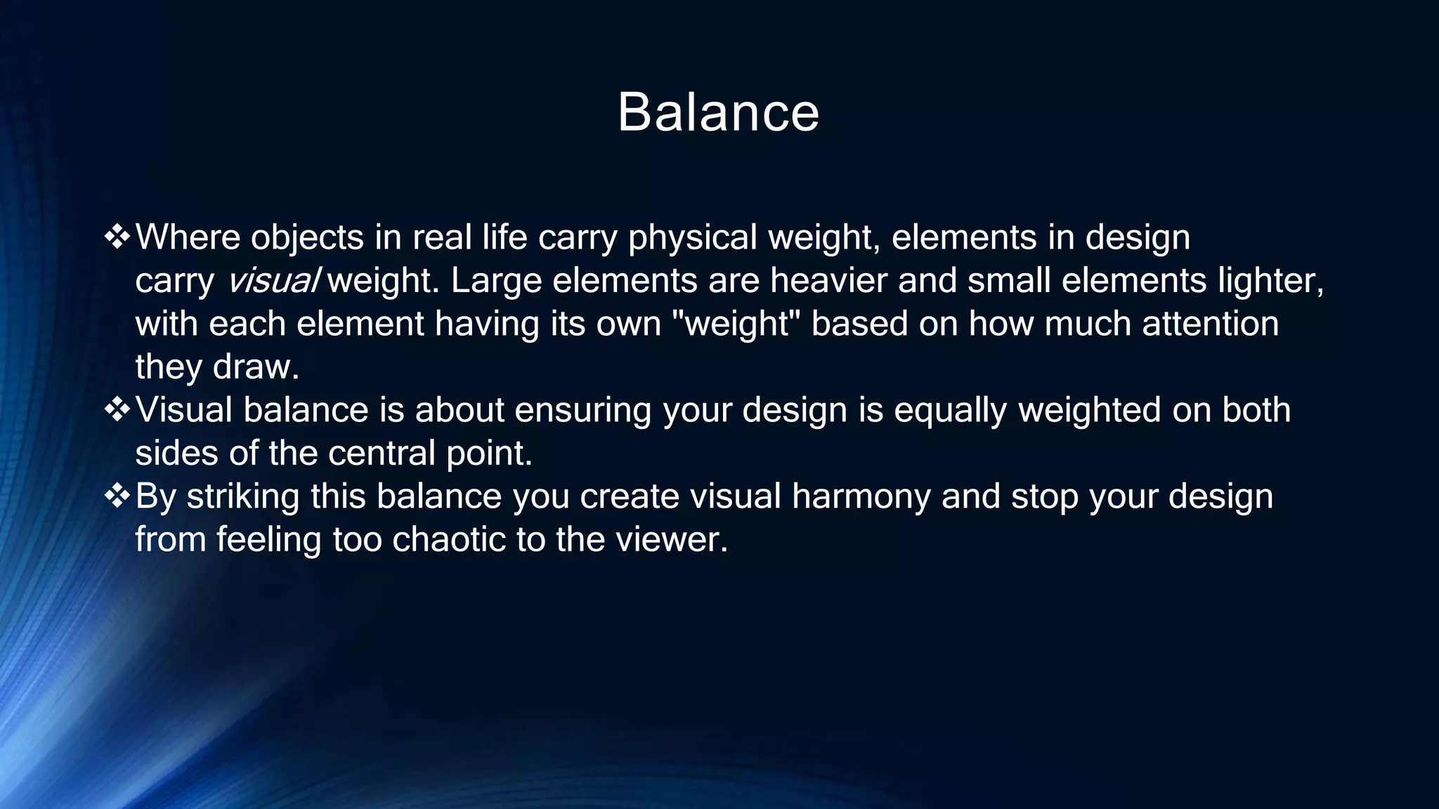 Balance
Where objects in real life carry physical weight, elements in design
carry visual weight. Large elements are heavier and small elements lighter,
with each element having its own "weight" based on how much attention
they draw.
Visual balance is about ensuring your design is equally weighted on both
sides of the central point.
By striking this balance you create visual harmony and stop your design
from feeling too chaotic to the viewer.
 