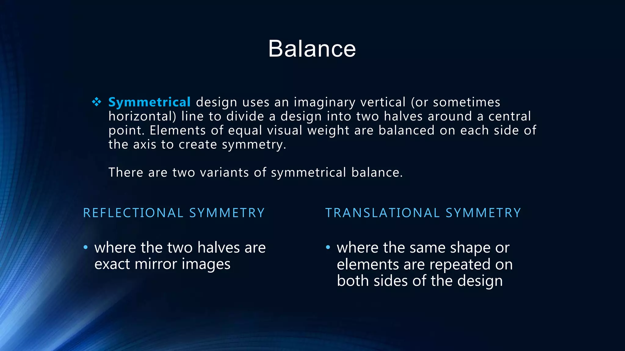  Symmetrical design uses an imaginary vertical (or sometimes
horizontal) line to divide a design into two halves around a central
point. Elements of equal visual weight are balanced on each side of
the axis to create symmetry.
There are two variants of symmetrical balance.
REFLECTIONAL SYMMETRY
• where the two halves are
exact mirror images
TRANSLATIONAL SYMMETRY
• where the same shape or
elements are repeated on
both sides of the design
Balance
 