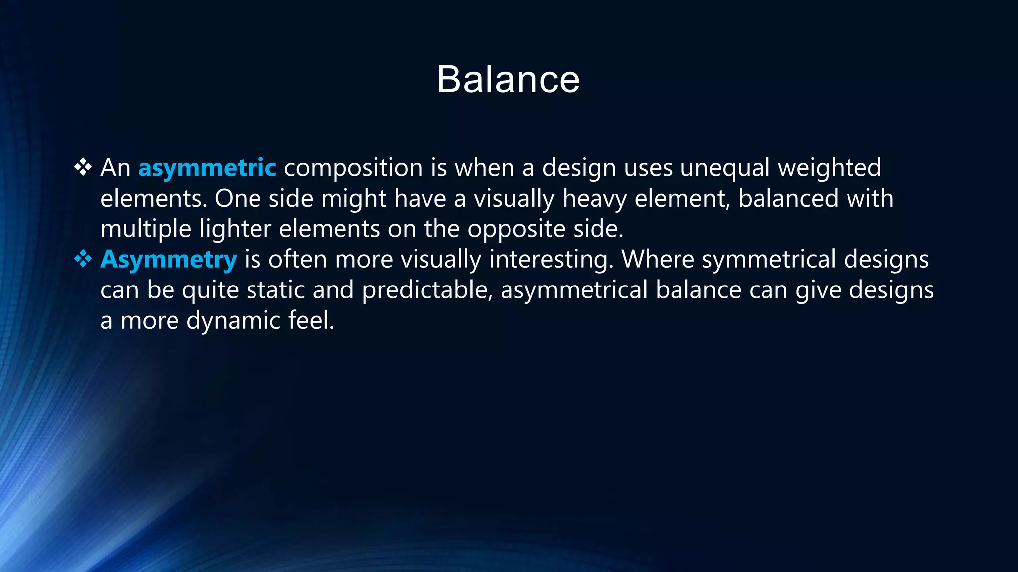Balance
 An asymmetric composition is when a design uses unequal weighted
elements. One side might have a visually heavy element, balanced with
multiple lighter elements on the opposite side.
 Asymmetry is often more visually interesting. Where symmetrical designs
can be quite static and predictable, asymmetrical balance can give designs
a more dynamic feel.
 