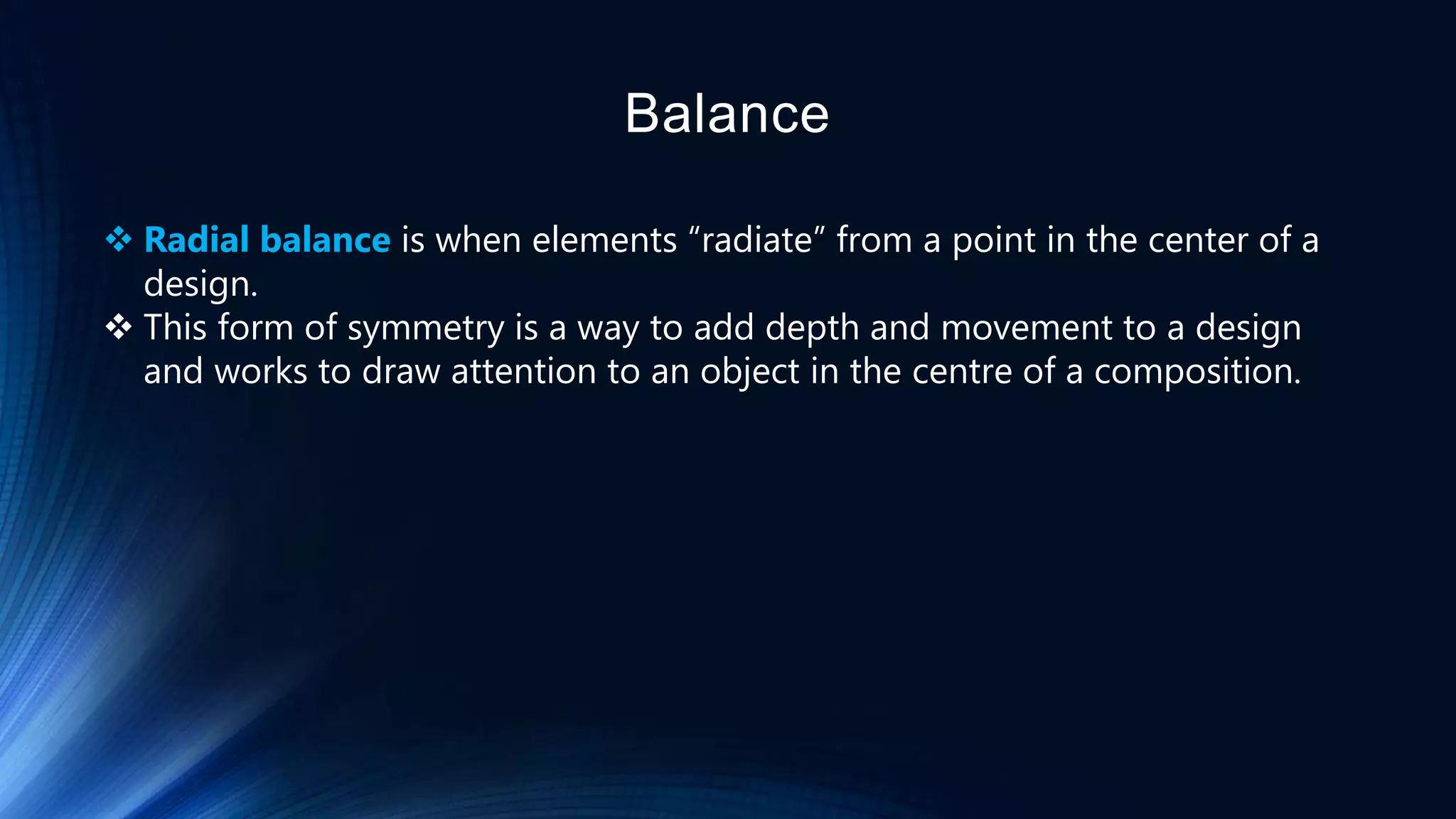 Balance
 Radial balance is when elements “radiate” from a point in the center of a
design.
 This form of symmetry is a way to add depth and movement to a design
and works to draw attention to an object in the centre of a composition.
 