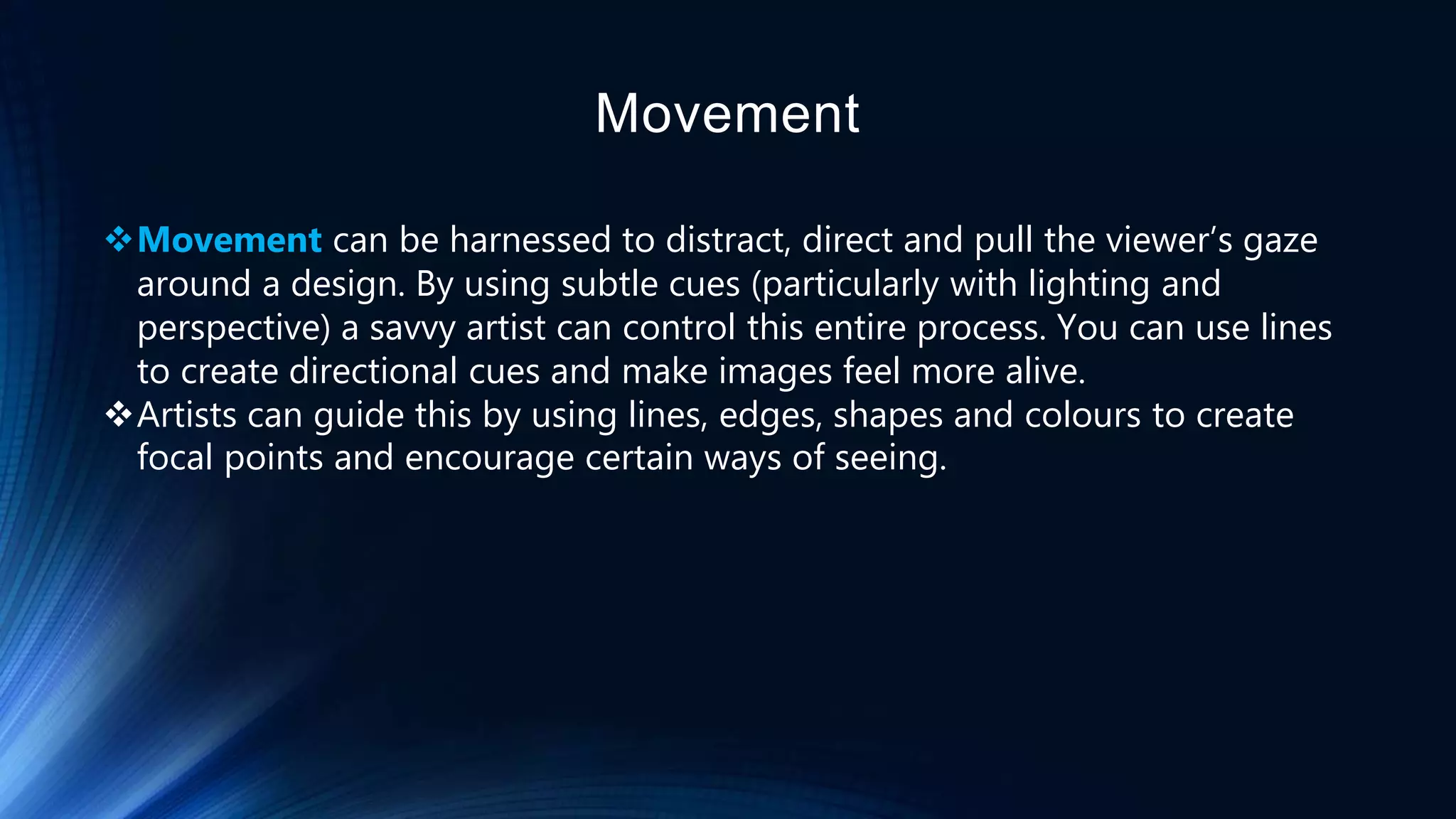 Movement
Movement can be harnessed to distract, direct and pull the viewer’s gaze
around a design. By using subtle cues (particularly with lighting and
perspective) a savvy artist can control this entire process. You can use lines
to create directional cues and make images feel more alive.
Artists can guide this by using lines, edges, shapes and colours to create
focal points and encourage certain ways of seeing.
 