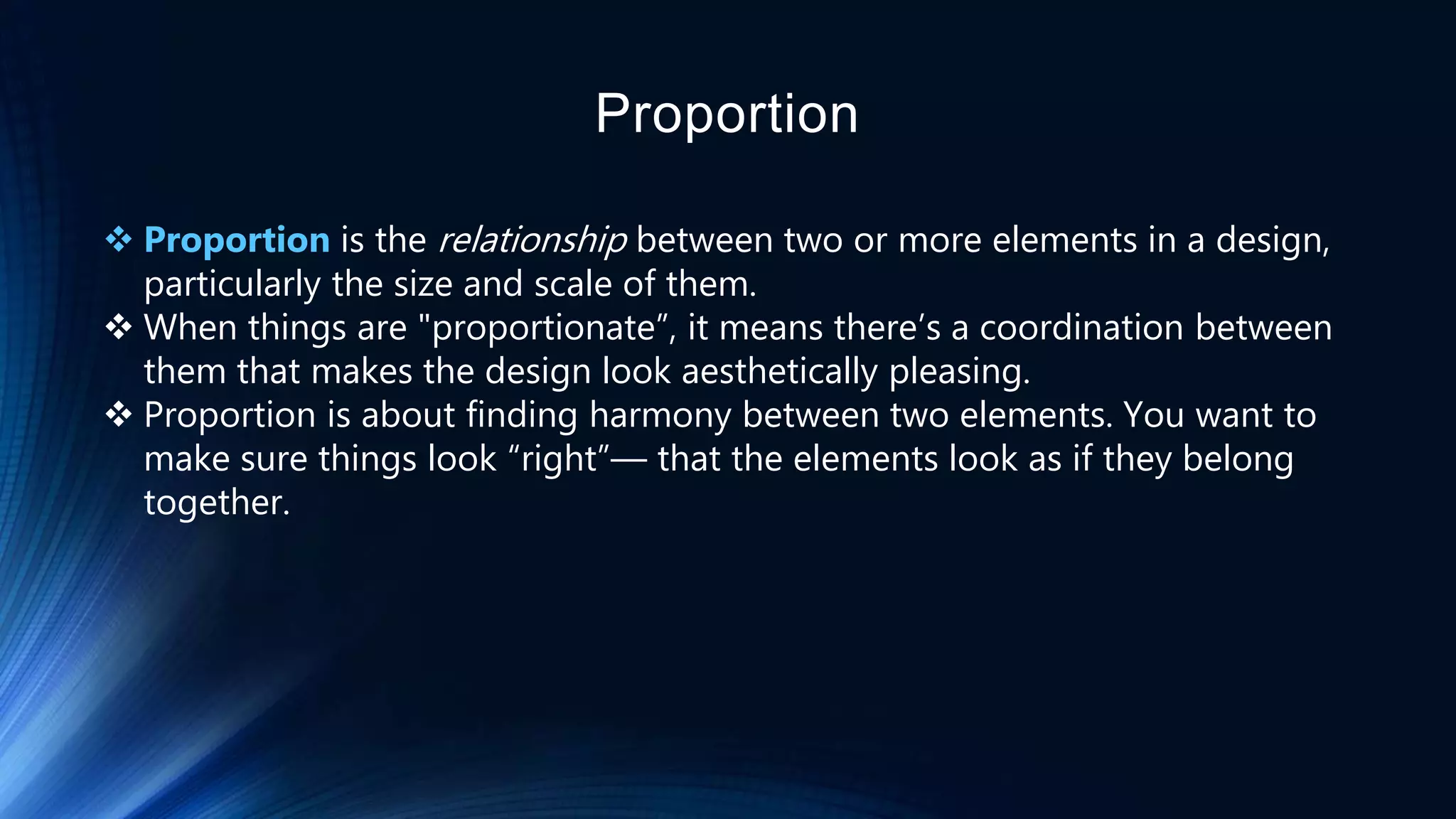 Proportion
 Proportion is the relationship between two or more elements in a design,
particularly the size and scale of them.
 When things are "proportionate”, it means there’s a coordination between
them that makes the design look aesthetically pleasing.
 Proportion is about finding harmony between two elements. You want to
make sure things look “right”— that the elements look as if they belong
together.
 