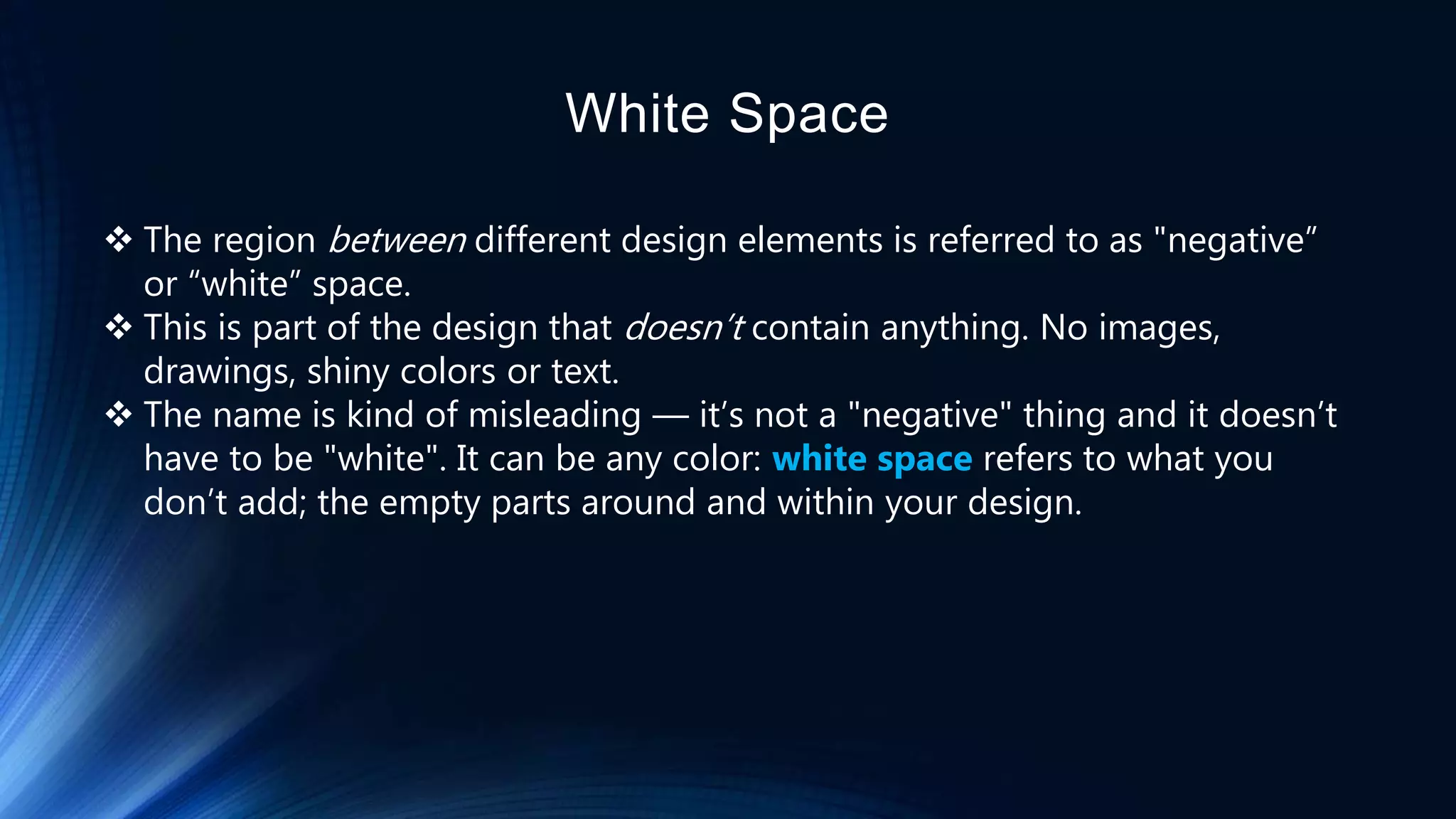 White Space
 The region between different design elements is referred to as "negative”
or “white” space.
 This is part of the design that doesn’t contain anything. No images,
drawings, shiny colors or text.
 The name is kind of misleading — it’s not a "negative" thing and it doesn’t
have to be "white". It can be any color: white space refers to what you
don’t add; the empty parts around and within your design.
 