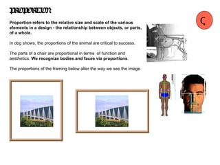 PROPORTION Proportion refers to the relative size and scale of the various elements in a design - the relationship between objects, or parts, of a whole.   In dog shows, the proportions of the animal are critical to success.   The parts of a chair are proportional in terms  of function and aesthetics.  We recognize bodies and faces via proportions . The proportions of the framing below alter the way we see the image. Q 