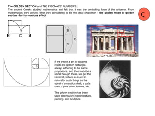 The  GOLDEN SECTION  and THE FIBONACCI NUMBERS: : The ancient Greeks studied mathematics and felt that it was the controlling force of the universe. From mathematics they  derived what they considered to be the ideal proportion -  the golden mean or golden section - for harmonious effect. If we create a set of squares inside the golden rectangle, always adhering to the same proportions, and then inscribe a spiral through these, we get the identical pattern as found in nature for such things as the spiral of a nautilus shell, a cat's claw, a pine cone, flowers, etc. The golden section has been used extensively in architecture, painting, and sculpture. Q 