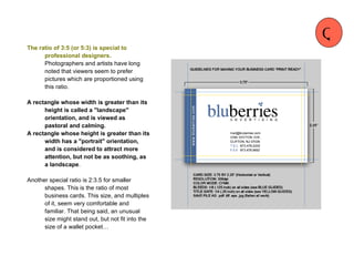 The ratio of 3:5 (or 5:3) is special to professional designers.  Photographers and artists have long noted that viewers seem to prefer pictures which are proportioned using this ratio.  A rectangle whose width is greater than its height is called a "landscape" orientation, and is viewed as pastoral and calming.  A rectangle whose height is greater than its width has a "portrait" orientation, and is considered to attract more attention, but not be as soothing, as a landscape .  Another special ratio is 2:3.5 for smaller shapes. This is the ratio of most business cards. This size, and multiples of it, seem very comfortable and familiar. That being said, an unusual size might stand out, but not fit into the size of a wallet pocket… Q 