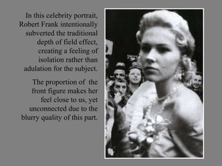 In this celebrity portrait, Robert Frank intentionally subverted the traditional depth of field effect, creating a feeling of isolation rather than adulation for the subject. The proportion of  the front figure makes her feel close to us, yet unconnected due to the blurry quality of this part. 