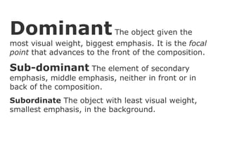 Dominant  The object given the most visual weight, biggest emphasis. It is the  focal point  that advances to the front of the composition. Sub-dominant  The element of secondary emphasis, middle emphasis, neither in front or in back of the composition. Subordinate  The object with least visual weight, smallest emphasis, in the background. 