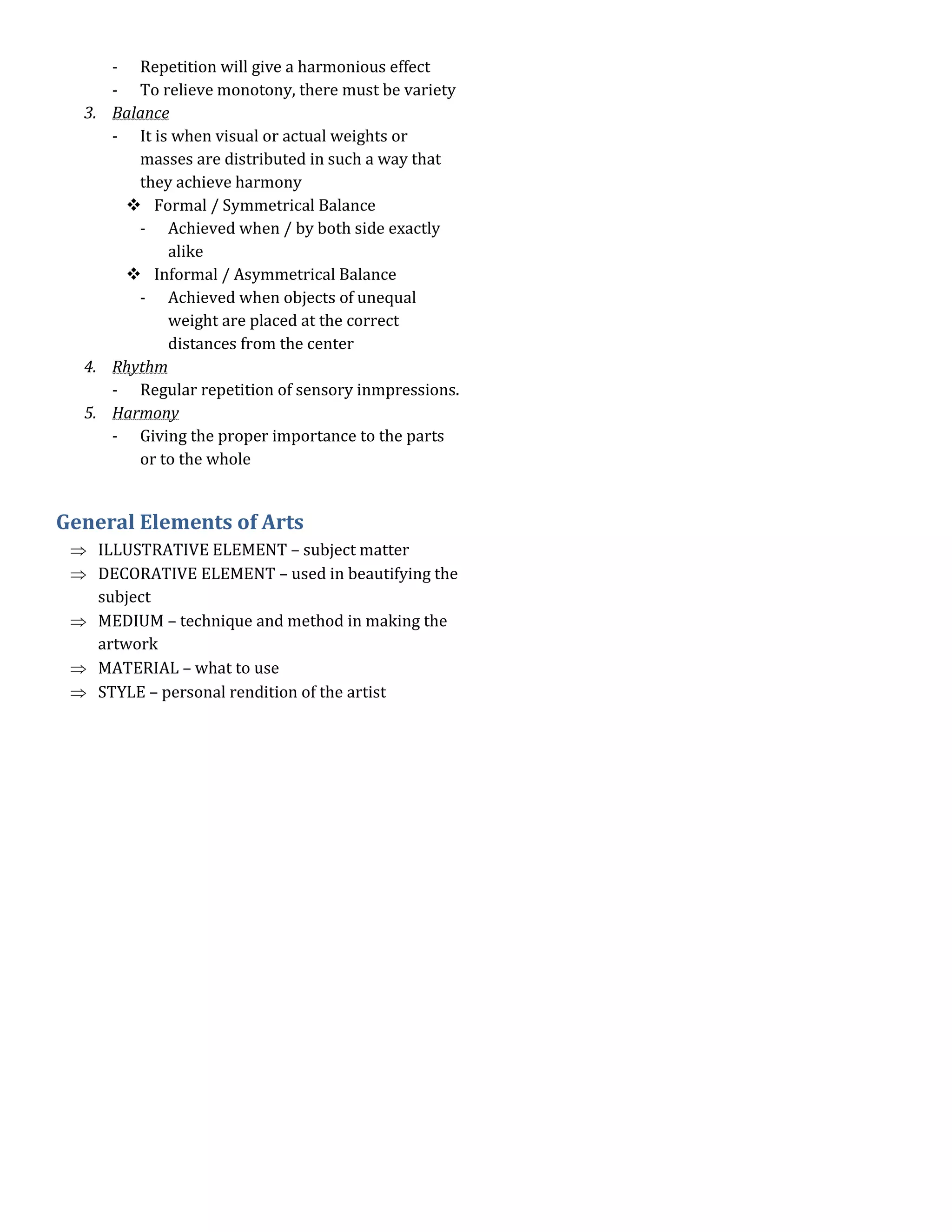 - Repetition will give a harmonious effect
     - To relieve monotony, there must be variety
  3. Balance
     - It is when visual or actual weights or
        masses are distributed in such a way that
        they achieve harmony
       Formal / Symmetrical Balance
        - Achieved when / by both side exactly
            alike
       Informal / Asymmetrical Balance
        - Achieved when objects of unequal
            weight are placed at the correct
            distances from the center
  4. Rhythm
     - Regular repetition of sensory inmpressions.
  5. Harmony
     - Giving the proper importance to the parts
        or to the whole


General Elements of Arts
    ILLUSTRATIVE ELEMENT – subject matter
    DECORATIVE ELEMENT – used in beautifying the
    subject
    MEDIUM – technique and method in making the
    artwork
    MATERIAL – what to use
    STYLE – personal rendition of the artist
 