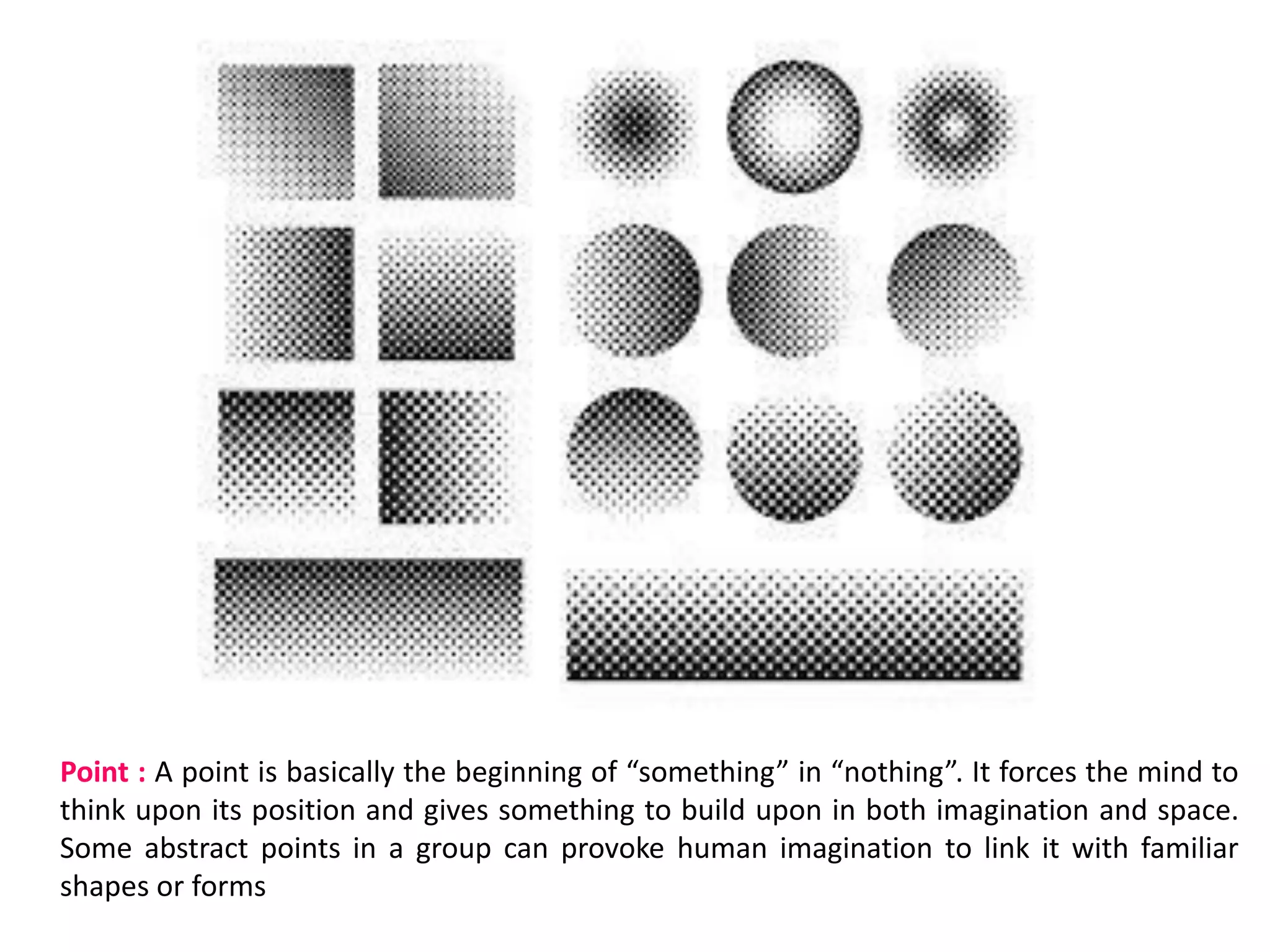 Point : A point is basically the beginning of “something” in “nothing”. It forces the mind to
think upon its position and gives something to build upon in both imagination and space.
Some abstract points in a group can provoke human imagination to link it with familiar
shapes or forms
 