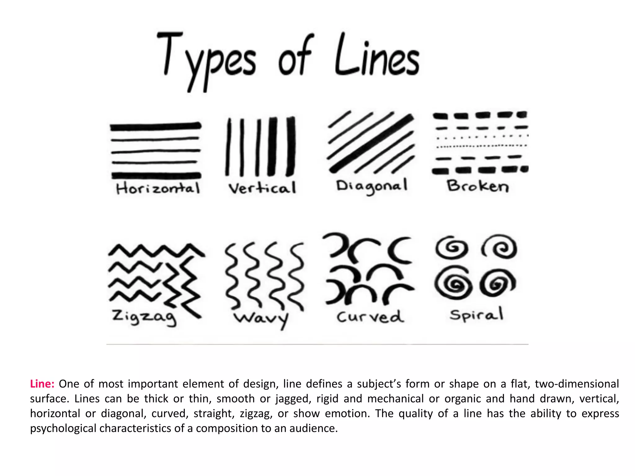Line: One of most important element of design, line defines a subjectʼs form or shape on a flat, two-dimensional
surface. Lines can be thick or thin, smooth or jagged, rigid and mechanical or organic and hand drawn, vertical,
horizontal or diagonal, curved, straight, zigzag, or show emotion. The quality of a line has the ability to express
psychological characteristics of a composition to an audience.
 