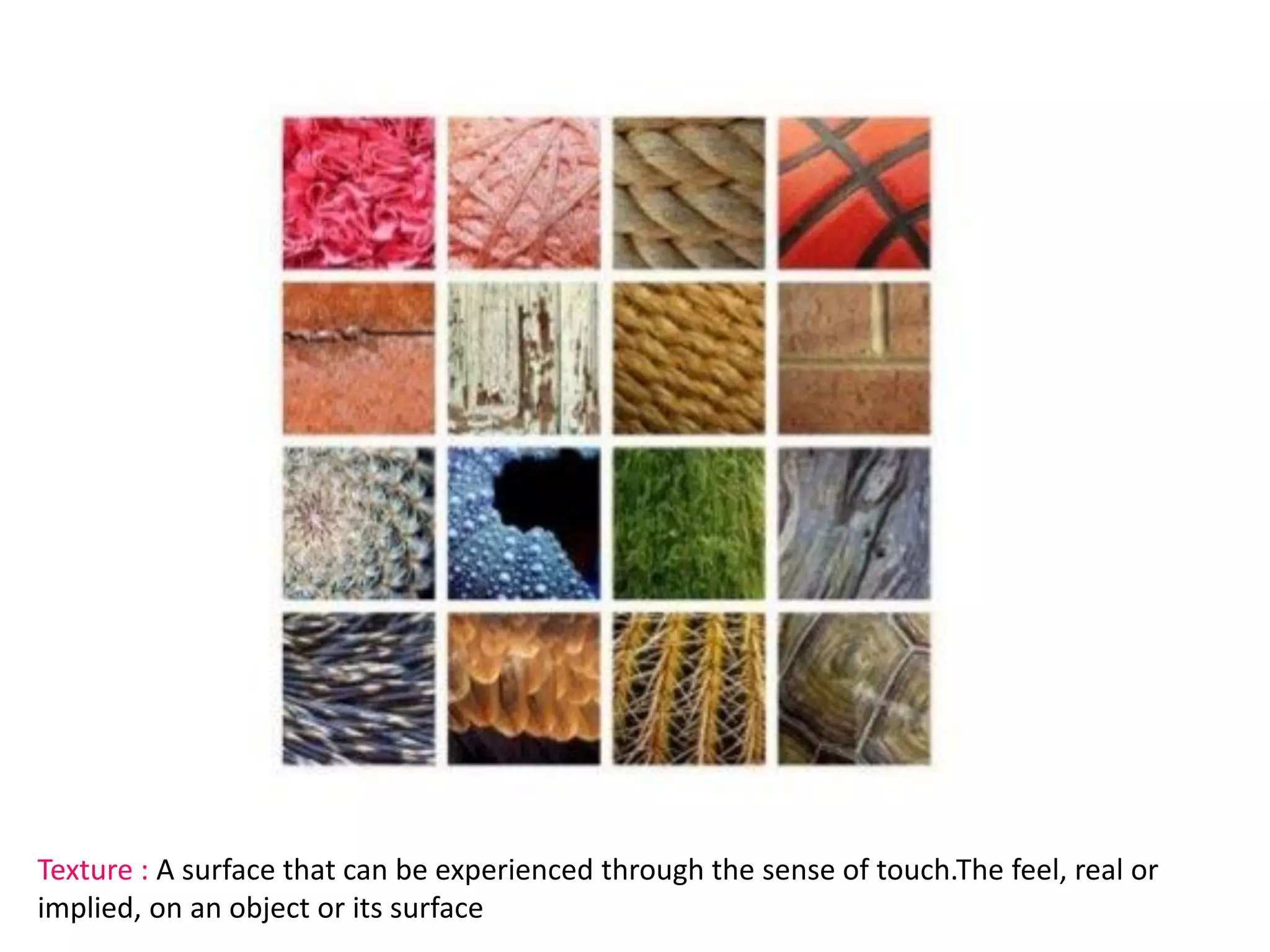Texture : A surface that can be experienced through the sense of touch.The feel, real or
implied, on an object or its surface
 