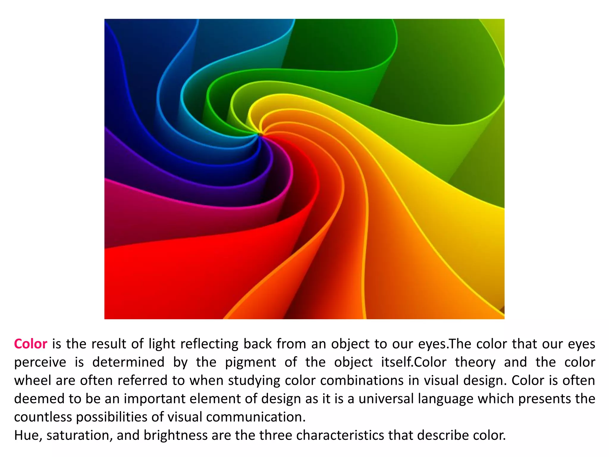 Color is the result of light reflecting back from an object to our eyes.The color that our eyes
perceive is determined by the pigment of the object itself.Color theory and the color
wheel are often referred to when studying color combinations in visual design. Color is often
deemed to be an important element of design as it is a universal language which presents the
countless possibilities of visual communication.
Hue, saturation, and brightness are the three characteristics that describe color.
 