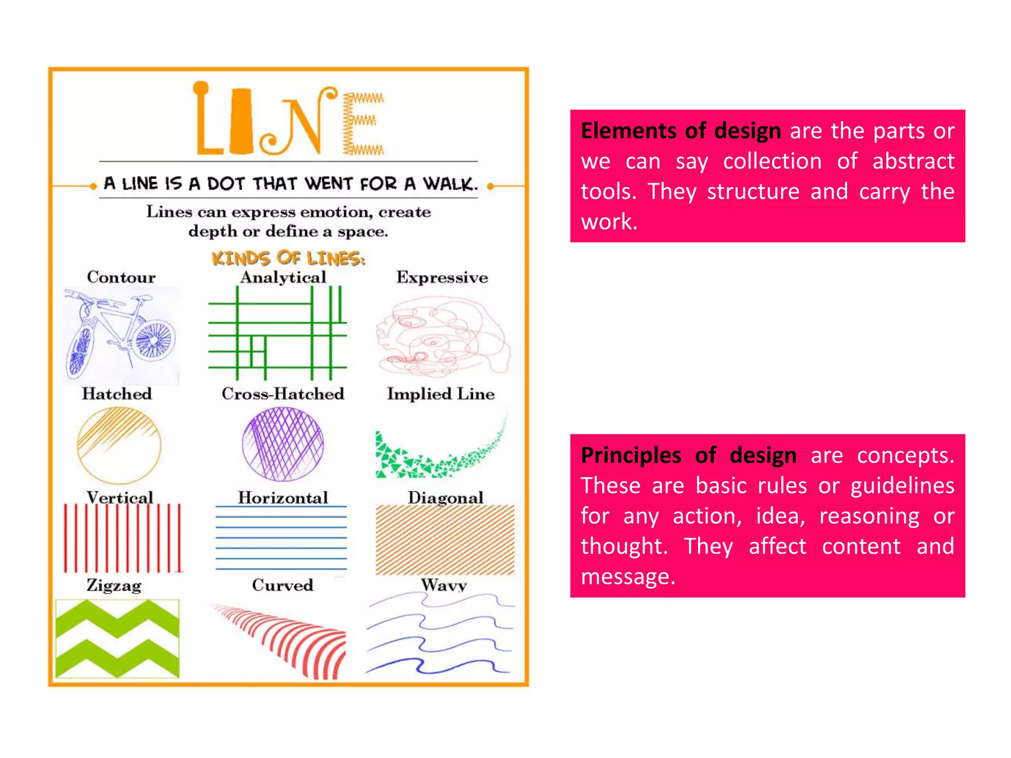 Elements of design are the parts or
we can say collection of abstract
tools. They structure and carry the
work.
Principles of design are concepts.
These are basic rules or guidelines
for any action, idea, reasoning or
thought. They affect content and
message.
 