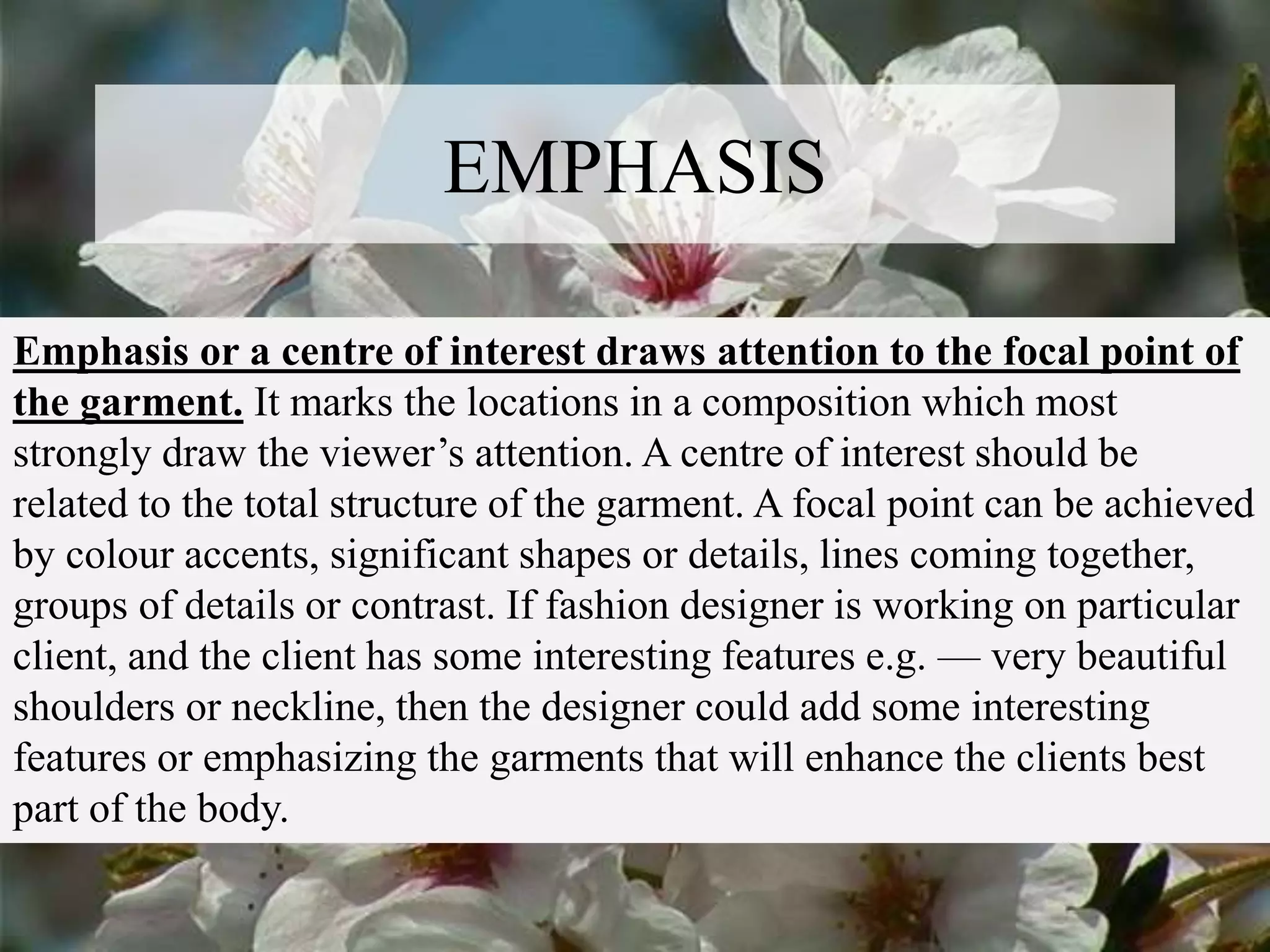 EMPHASIS
Emphasis or a centre of interest draws attention to the focal point of
the garment. It marks the locations in a composition which most
strongly draw the viewer’s attention. A centre of interest should be
related to the total structure of the garment. A focal point can be achieved
by colour accents, significant shapes or details, lines coming together,
groups of details or contrast. If fashion designer is working on particular
client, and the client has some interesting features e.g. — very beautiful
shoulders or neckline, then the designer could add some interesting
features or emphasizing the garments that will enhance the clients best
part of the body.
 