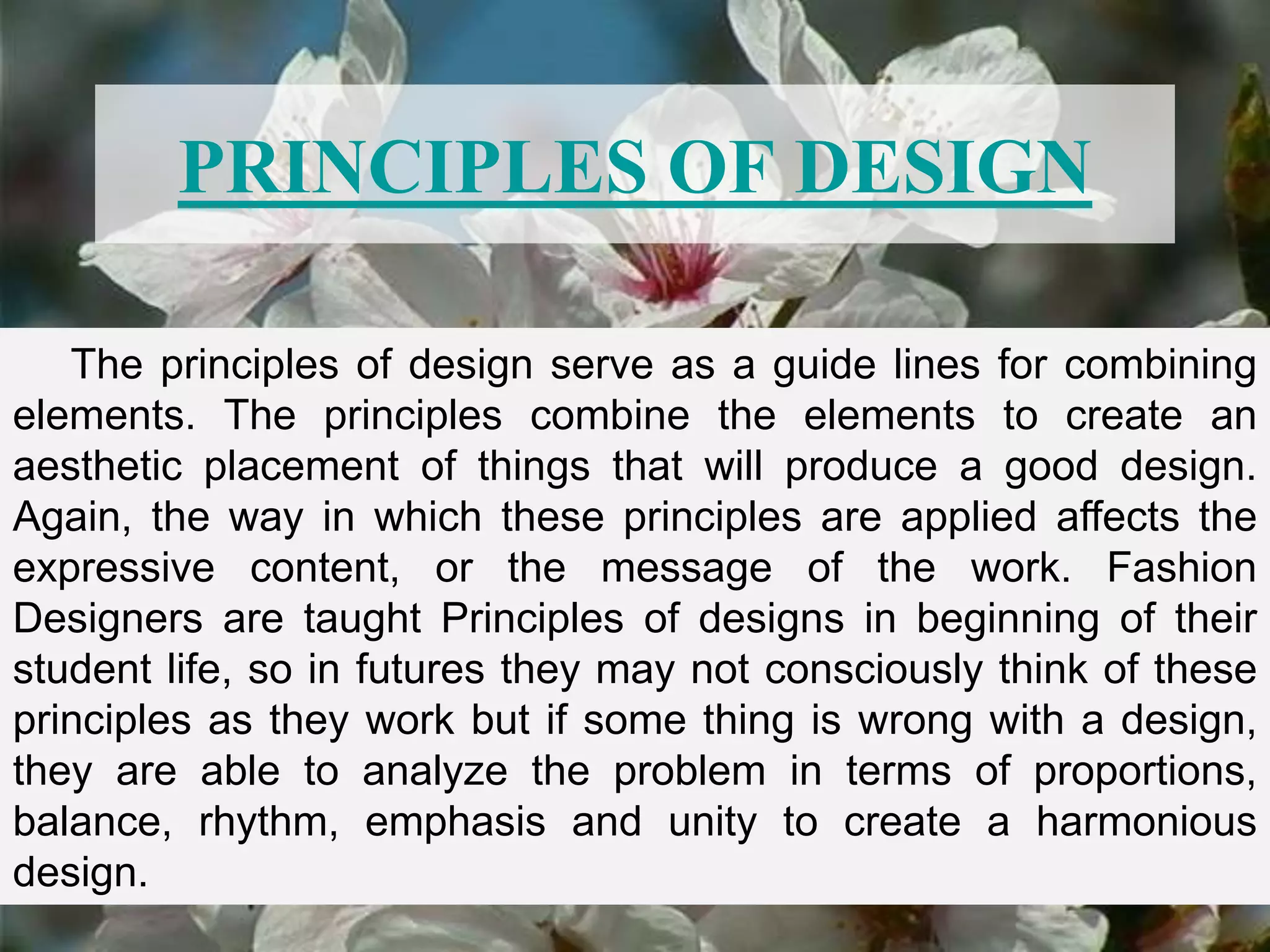 PRINCIPLES OF DESIGN
The principles of design serve as a guide lines for combining
elements. The principles combine the elements to create an
aesthetic placement of things that will produce a good design.
Again, the way in which these principles are applied affects the
expressive content, or the message of the work. Fashion
Designers are taught Principles of designs in beginning of their
student life, so in futures they may not consciously think of these
principles as they work but if some thing is wrong with a design,
they are able to analyze the problem in terms of proportions,
balance, rhythm, emphasis and unity to create a harmonious
design.
 