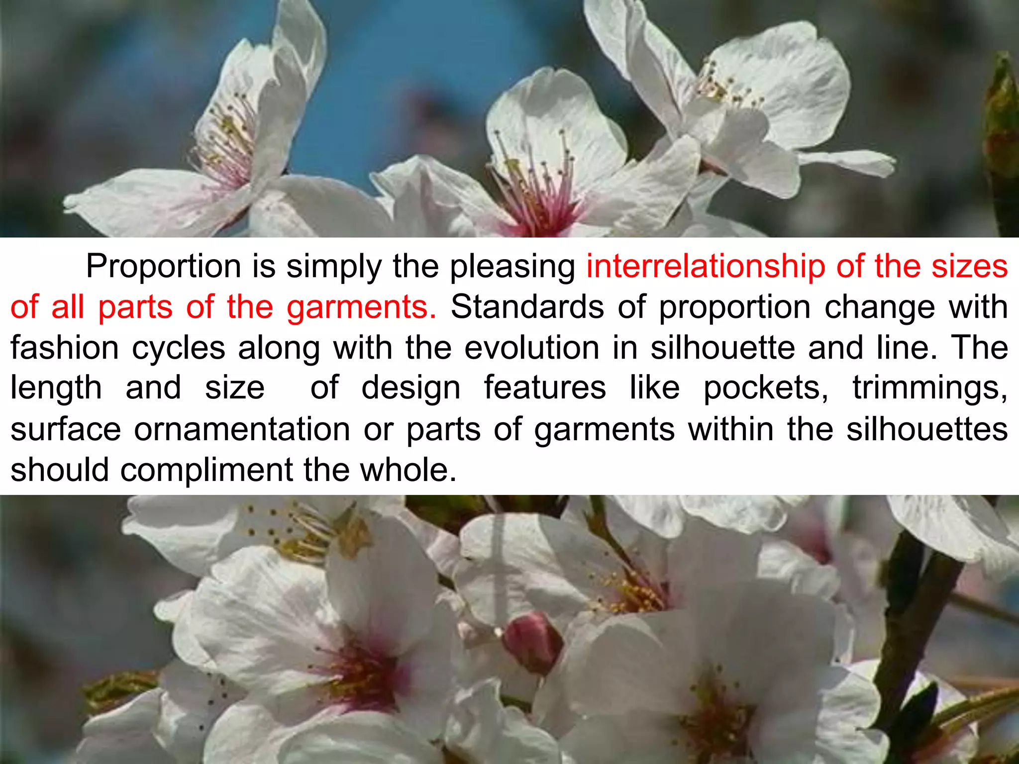 Proportion is simply the pleasing interrelationship of the sizes
of all parts of the garments. Standards of proportion change with
fashion cycles along with the evolution in silhouette and line. The
length and size of design features like pockets, trimmings,
surface ornamentation or parts of garments within the silhouettes
should compliment the whole.
 