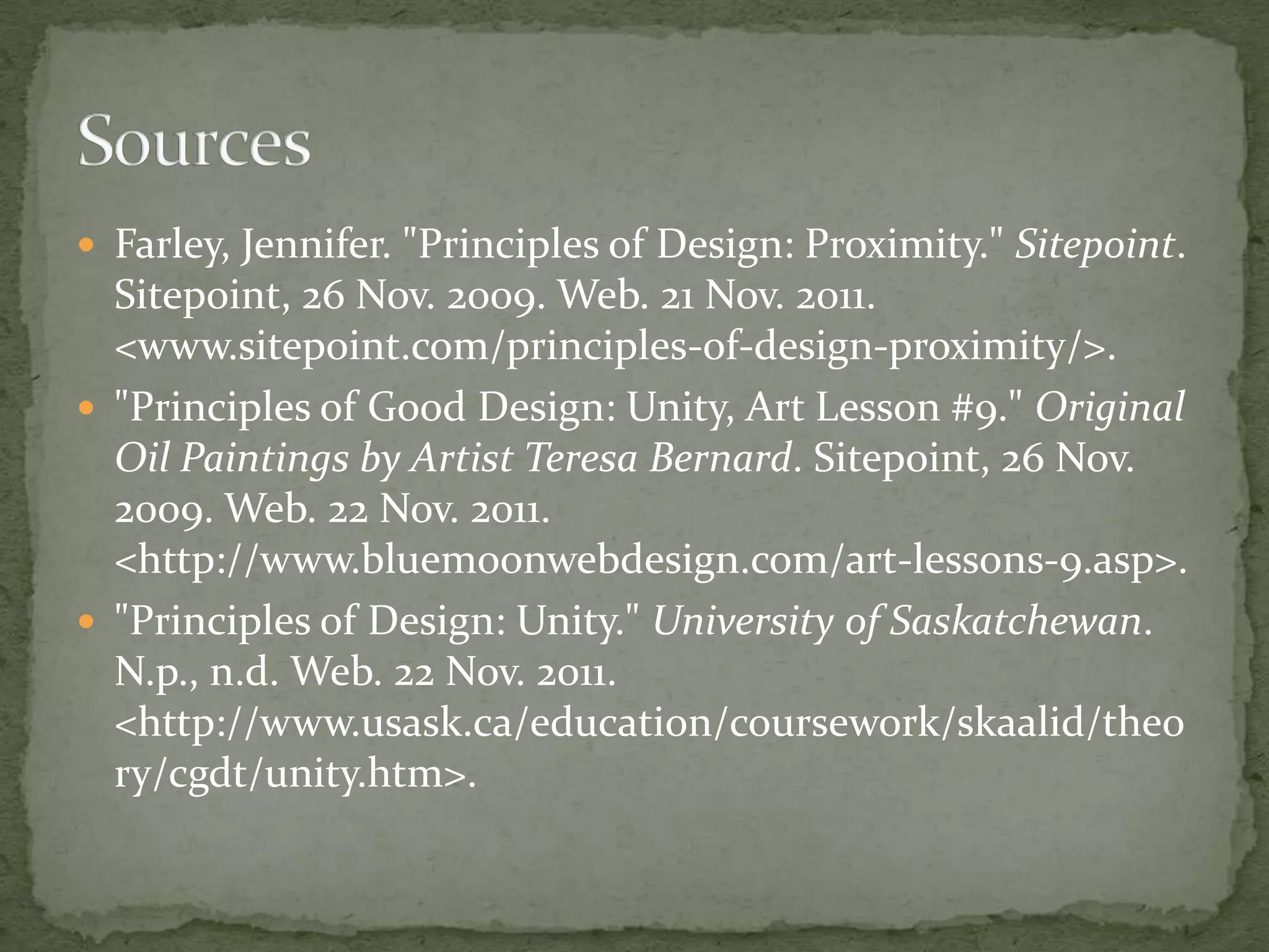  Farley, Jennifer. "Principles of Design: Proximity." Sitepoint.
  Sitepoint, 26 Nov. 2009. Web. 21 Nov. 2011.
  <www.sitepoint.com/principles-of-design-proximity/>.
 "Principles of Good Design: Unity, Art Lesson #9." Original
  Oil Paintings by Artist Teresa Bernard. Sitepoint, 26 Nov.
  2009. Web. 22 Nov. 2011.
  <http://www.bluemoonwebdesign.com/art-lessons-9.asp>.
 "Principles of Design: Unity." University of Saskatchewan.
  N.p., n.d. Web. 22 Nov. 2011.
  <http://www.usask.ca/education/coursework/skaalid/theo
  ry/cgdt/unity.htm>.
 