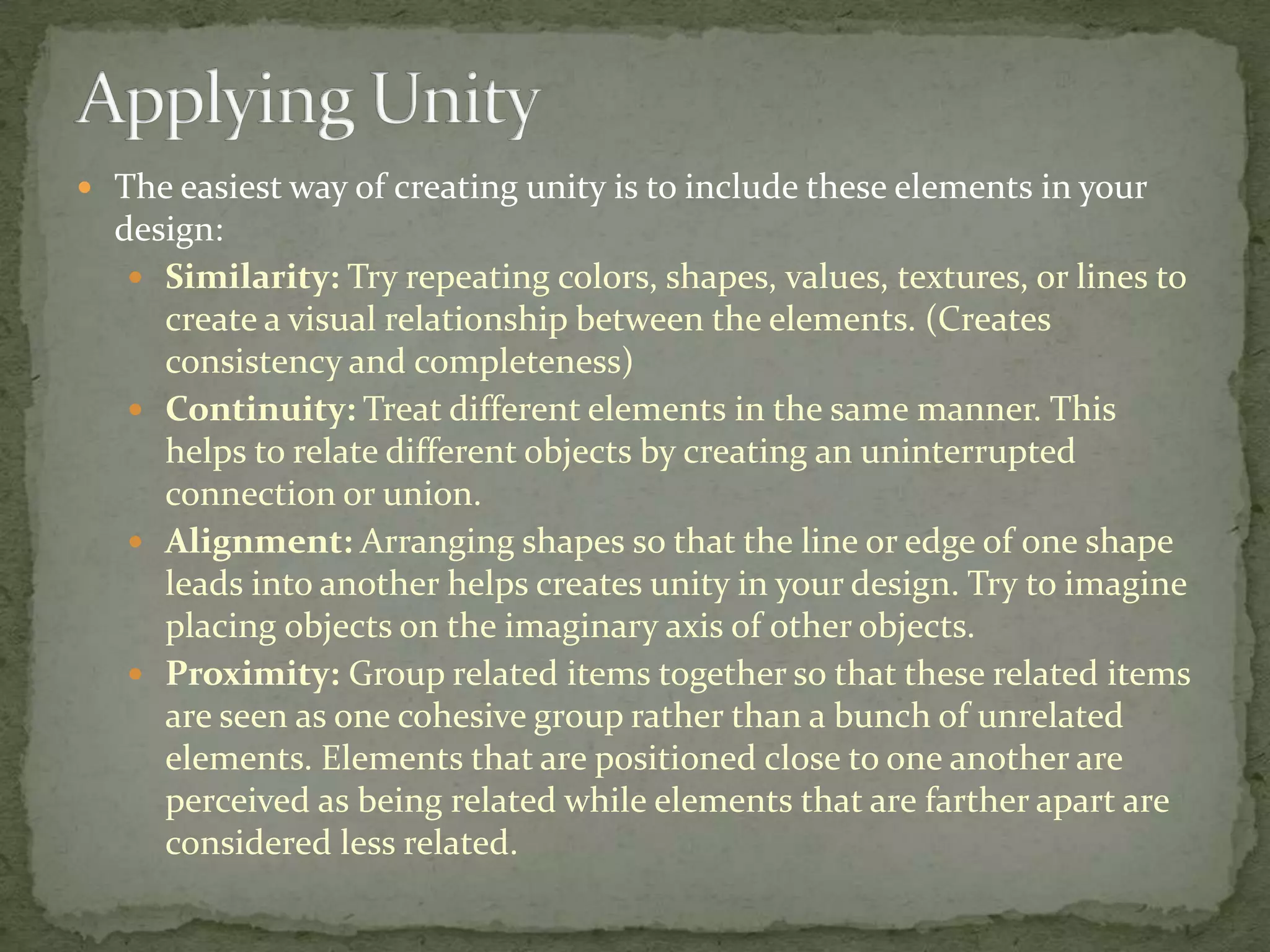  The easiest way of creating unity is to include these elements in your
  design:
    Similarity: Try repeating colors, shapes, values, textures, or lines to
     create a visual relationship between the elements. (Creates
     consistency and completeness)
    Continuity: Treat different elements in the same manner. This
     helps to relate different objects by creating an uninterrupted
     connection or union.
    Alignment: Arranging shapes so that the line or edge of one shape
     leads into another helps creates unity in your design. Try to imagine
     placing objects on the imaginary axis of other objects.
    Proximity: Group related items together so that these related items
     are seen as one cohesive group rather than a bunch of unrelated
     elements. Elements that are positioned close to one another are
     perceived as being related while elements that are farther apart are
     considered less related.
 